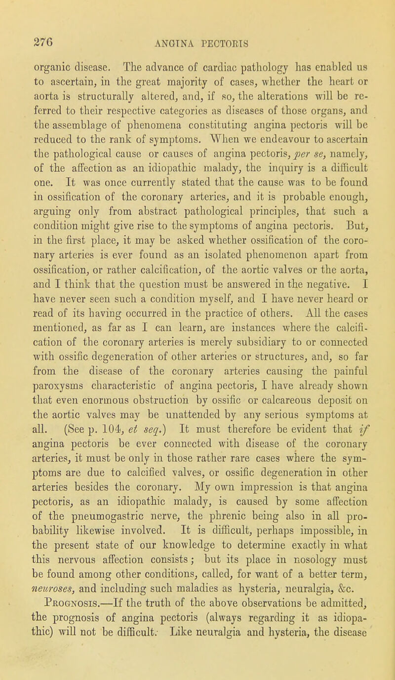 orgailic disease. The advance of cardiac pathology has enabled us to ascertain, in the great majority of cases, whether the heart or aorta is structurally altered, and, if so, the alterations will be re- ferred to their respective categories as diseases of those organs, and the assemblage of phenomena constituting angina pectoris will be reduced to the rank of symptoms. When we endeavour to ascertain the pathological cause or causes of angina pectoris, per se, namely, of the affection as an idiopathic malady, the inquiry is a difficult one. It was once currently stated that the cause was to be found in ossification of the coronary arteries, and it is probable enough, arguing only from abstract pathological principles, that such a condition might give rise to the symptoms of angina pectoris. But, in the first place, it may be asked whether ossification of the coro- nary arteries is ever found as an isolated phenomenon apart from ossification, or rather calcification, of the aortic valves or the aorta, and I think that the question must be answered in the negative. I have never seen such a condition myself, and I have never heard or read of its having occurred in the practice of others. All the cases mentioned, as far as I can learn, are instances where the calcifi- cation of the coronary arteries is merely subsidiary to or connected with ossific degeneration of other arteries or structures, and, so far from the disease of the coronary arteries causing the painful paroxysms characteristic of angina pectoris, I have already shown that even enormous obstruction by ossific or calcareous deposit on the aortic valves may be unattended by any serious symptoms at all. (See p. 104, et seq.) It must therefore be evident that if angina pectoris be ever connected with disease of the coronary arteries, it must be only in those rather rare cases where the sym- ptoms are due to calcified valves, or ossific degeneration in other arteries besides the coronary. My own impression is that angina pectoris, as an idiopathic malady, is caused by some afl^ectiou of the pneumogastric nerve, the phrenic being also in all pro- bability likewise involved. It is difficult, perhaps impossible, in the present state of our knowledge to determine exactly in what this nervous aflPection consists; but its place in nosology must be found among other conditions, called, for want of a better term, neuroses, and including such maladies as hysteria, neuralgia, &c. Prognosis.—If the truth of the above observations be admitted, the prognosis of angina pectoris (always regarding it as idiopa- thic) will not be difficult; Like neuralgia and hysteria, the disease