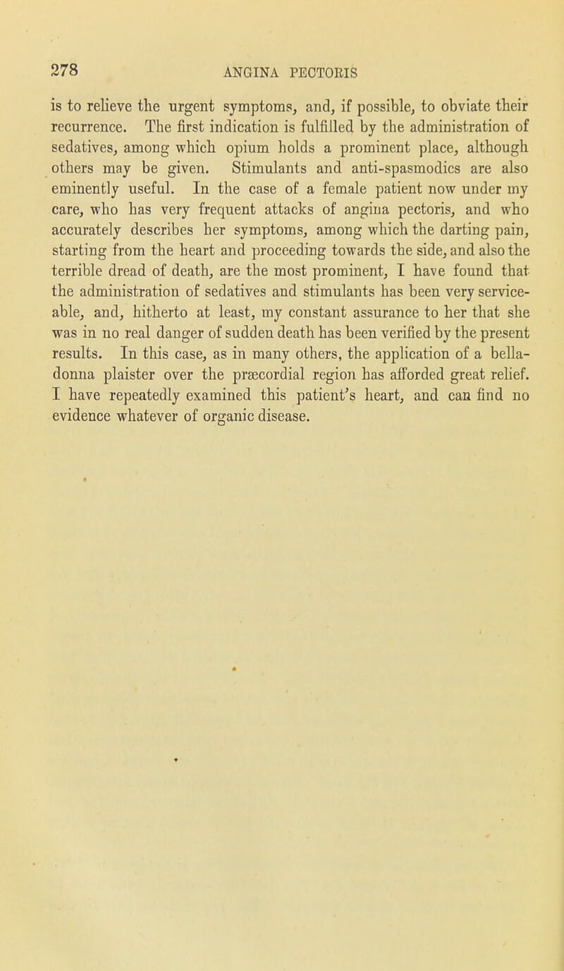 is to relieve the urgent symptoms, and, if possible, to obviate their recurrence. The first indication is fulfilled by the administration of sedatives, among which opium holds a prominent place, although others may be given. Stimulants and anti-spasmodics are also eminently useful. In the case of a female patient now under my care, who has very frequent attacks of angina pectoris, and who accurately describes her symptoms, among which the darting pain, starting from the heart and proceeding towards the side, and also the terrible dread of death, are the most prominent, I have found that the administration of sedatives and stimulants has been very service- able, and, hitherto at least, my constant assurance to her that she was in no real danger of sudden death has been verified by the present results. In this case, as in many others, the application of a bella- donna plaister over the praecordial region has afforded great relief. I have repeatedly examined this patient's heart, and can find no evidence whatever of organic disease.