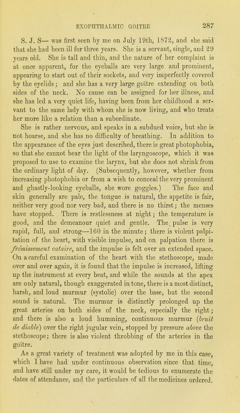 S. J. S— was first seen by rae on July 19th, 1872, and she said that she had been ill for three years. She is a servant; single, and 29 years old. She is tail and thin, and the nature of her complaint is at once apparent, for the eyeballs are very large and prominent, appearing to start out of their sockets, and very imperfectly covered by the eyelids; and she has a very large goitre extending on both sides of the neck. No cause can be assigned for her Illness, and she has led a very quiet life, having been from her childhood a ser- vant to the same lady with whom she is now living, and who treats her more like a relation than a subordinate. She is rather nervous, and speaks in a subdued voice, but she is not hoarse, and she has no difficulty of breathing. In addition to the appearance of the eyes just described, there is great photophobia, so that she cannot bear the light of the laryngoscope, which it was proposed to use to examine the larynx, but she does not shrink from the ordinary light of day. (Subsequently, however, whether from increasing photophobia or from a wish to conceal the very prominent and ghastly-looking eyeballs, she wore goggles.) The face and skin generally are pale, the tongue is natural, the appetite is fair, neither very good nor very bad, and there is no thirst; the menses have stopped. There is restlessness at night; the temperature is good, and the demeanour quiet and gentle. The ^ pulse is very rapid, full, and strong—160 in the minute; there is violent palpi- tation of the heart, with visible impulse, and on palpation there is fremissement cataire, and the impulse is felt over an extended space. On a careful examination of the heart with the stethoscope, made over and over again, it is found that the impulse is increased, lifting up the instrument at every beat, and while the sounds at the apex are only natural, though exaggerated in tone, there is a most distinct, harsh, and loud murmur (systohc) over the base, but the second sound is natural. The murmur is distinctly prolonged up the great arteries on both sides of the neck, especially the right; and there is also a loud humming, continuous murmur [hruit de diable) over the right jugular vein, stopped by pressure above the stethoscope; there is also violent throbbing of the arteries in the goitre. As a great variety of treatment was adopted by me in this case, which I have had under continuous observation since that time, and have still under my care, it would be tedious to enumerate the dates of attendance, and the particulars of all the medicines ordered.