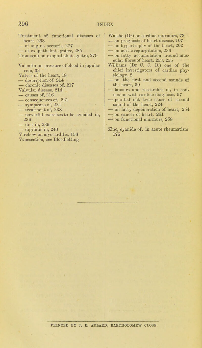 Treatment of functional diseases of lieart, 268 — of angina pectoris, 277 — of exophtlaalmic goitre, 285 Trousseau on exophthalmic goitre, 279 Valentin on pressure of blood in jugular vein, 33 Valves of tlie heart, 18 — description of, 214 — chronic diseases of, 217 Valvular disease, 214 — causes of, 216 — consequences of, 221 — symptoms of, 224 '— treatment of, 238 — powerful exercises to be avoided in, 239 — diet in, 239 — digitalis in, 240 Virchow on myocarditis, 156 Venesection, see Bloodletting Walshe (Dr) on cardiac murmurs, 73 — on prognosis of heart disease, 107 — on hypertrophy of the heart, 202 — on aortic regurgitation, 236 — on fatty accumulation around mus- cular fibres of heart, 253, 255 Williams (Dr C. J. B.) one of the chief investigators of cardiac phy- siology, 2 — on the first and second sounds of the heart, 39 — labours and researches of, in con- nexion with cardiac diagnosis, 97 — pointed out true cause of second sound of the heart, 224 — on fatty degeneration of heart, 254 — on cancer of heart, 261 — on functional mm-murs, 268 Zinc, cyanide of, in acute rheumatism 175 PEtNTED BY J. E. ADLAED, BAEIHOLOMEW CI-OSB.