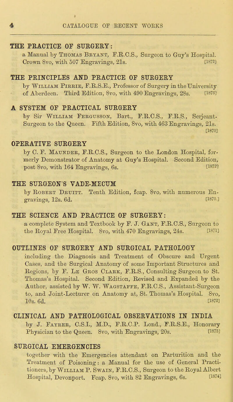 * THE PRACTICE OF SURGEEY: a Manual hy Thomas Bryant, P.R.C.S., Surgeon to Guy's Hospital. Crown 8vo, with 507 Engravings, 21s. [1872] THE PRINCIPLES AND PRACTICE OF SURGERY by William Pieeie, F.R.S.E., Professor of Surgei-y in tlieUniversity of Aberdeen. Third Edition, 8vo, with 490 Engravings, 28s. C1873] A SYSTEM OF PRACTICAL SURGERY by Sir William Fergusson, Bart., F.R.O.S., F.R.S., Seijeant- Sm-geon to the Queen. Fifth Edition, 8vo, with 463 Engravings, 21s. [18703 OPERATIVE SURGERY by C. F. Maunder, F.R.C.S., Sm-geon to the London Hospital, for- mei-ly Demonstrator of Anatomy at Guy's Hospital. Second Edition, post 8vo, with 164 Engravings, 6s. 1187^ THE SURGEON'S VADE-MECUM by Robert Drititt. Tenth Edition, fcap. 8vo, with numerous En- gravings, 12s. 6d. [1870.] THE SCIENCE AND PRACTICE OF SURGERY: a complete System and Textbook by F. J. Gant, F.R.O.S., Surgeon to the Royal Free Hospital. 8vo, with 470 Engravings, 24s. [1871] OUTLINES OF SURGERY AND SURGICAL PATHOLOGY including the Diagnosis and Treatment of Obscui-e and Urgent Oases, and the Surgical Anatomy of some Important Stnictures and Regions, by F. Le Gros Clark, F.R.S., Consulting Surgeon to St. Thomas's Hospital. Second Edition, Revised and Expanded by the Author, assisted by W. W. Wagstapfe, F.R.C.S., Assistant-Siu-geon to, and Joint-Lectui'er on Anatomy at, St. Thomas's Hospital. Svo, 10s. 6d. [1873] CLINICAL AND PATHOLOGICAL OBSERVATIONS IN INDIA by J. Fayrer, C.S.L, M.D., F.R.C.P. Lond., F.R.S.E., Honoraiy Physician to the Queen. 8vo, with Engravings, 20s. [1873] SURGICAL EMERGENCIES together with the Emergencies attendant on Pai-tmition and the Treatment of Poisoning: a Manual for the use of General Practi- tioners, by William P. Swain, F.R.C.S., Surgeon to the Royal Albert Hospital, Devonport. Fcap. Svo, with 82 Engravings, 6s. [187*]