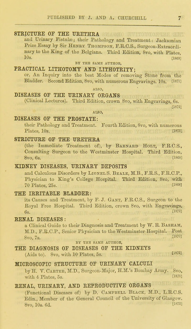 STRICTURE OF THE URETHRA and Ui-inary Fistula); their Pathology and Treatment: Jacksonian Prize Essay by Sir Henry Thompson, F.R.O.S., Surgeon-Extraordi- nary to the King of the Belgians. Third Edition, 8vo, with Plates, 10s. [1869] BY THE SAME AUTHOE, PRACTICAL LITHOTOMY AND LITHOTRITY; or, An Inquiry into the best Modes of removing Stone from the Bladder. Second Edition, 8vo, with numerous Engravings. 10s. P871] ALSO, DISEASES OF THE URINARY ORGANS (Clinical Lectui-es). Thii-d Edition, crown 8vo, with Engravings, 6s. [18723 AISO, DISEASES OF THE PROSTATE: theii- Pathology and Treatment. Fourth Edition, Svo, with numerous Plates, lOs. [1873] STRICTURE OF THE URETHRA (the Immediate Treatment of), by Baenard Holt, F.R.O.S., Consulting Sm-geon to the Westminster Hospital. Third Edition, Svo, 6s. [1868] KIDNEY DISEASES, URINARY DEPOSITS and Calculous Disorders by Lionel S. Beale, M.B., F.R.S., F.R.C.P., Physician to King's College Hospital. Third Edition, Svo, with 70 Plates, 25s. ti868] THE IRRITABLE BLADDER: its Causes and Treatment, by F. J. Gant, F.R.C.S., Surgeon to the Royal Free Hospital. Third Edition, crown Svo, with Engravings, 6s. [1872] RENAL DISEASES : a Clinical Guide to their Diagnosis and Treatment by W. R. Basham, M.D., F.R.C.P., Senior Physician to the Westminster Hospital. Post Svo, 7s. ^1870] BY THE SAME AUTHOU, THE DIAGNOSIS OF DISEASES OF THE KIDNEYS (Aids to). Svo, with 10 Plates, 5s. tl873] MICROSCOPIC STRUCTURE OF URINARY CALCULI by H. V. Carter, M.D., Surgeon-Major, H.M.'s Bombay Army. Svo, with 4 Plates, 5s. i:i8r:i] RENAL, URINARY, AND REPRODUCTIVE ORGANS (Functional Diseases of) by D. Campbell Black, M.D., L.R.C.S. Edin., Member of the General Council of the University of Glasgow. Svo, 10s. 6d. L1872]