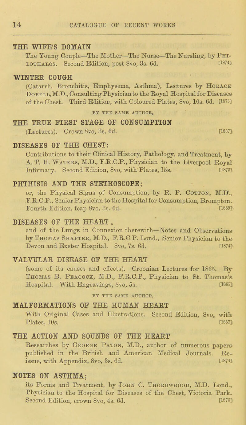 THE WIFE'S DOMAIN The Young Couple—The Mother—The Nurse—The Nursling, by Phi- LOTHALOS. Second Edition, post 8vo, 3s. 6d. ^^743, WINTER COTTGH (Catarrh, Bronchitis, Emphysema, Asthma), Lectures by Horace DOBELL.M.D.jConsiiltingPhysicianto the Royal Hospital for Diseases of the Chest. Third Edition, with Coloured Plates, 8vo, 10s. 6d. [1875] BT THE SAME AUTnOE, THE TEUE FIRST STAGE OF CONSUMPTION (Lectures). Crown 8vo, 3s. 6d. [1867] DISEASES OF THE CHEST: Contribiitions to their Clinical History, Pathology, and Treatment, by A. T. H. Waters, M.D., F.R.C.P., Physician to the Liverpool Royal Infii'mary. Second Edition, 8vo, with Plates, 15s. [18731 PHTHISIS AND THE STETHOSCOPE; or, the Physical Signs of Consumption, by R. P. Cotton, M.D., .F.R.C.P., Senior Physician to the Hospital for Consumption, Brompton. Fourth Edition, fcap 8vo, 3s. 6d. [1869], DISEASES OF THE HEART . and of the Lungs in Connexion therewith—Notes and Observations by Thomas Shapter, M.D., F.R.C.P. Lond., Senior Physician to the- Devon and Exeter Hospital. 8vo, 7s. 6d. [18743- VALVULAR DISEASE OF THE HEART (some of its causes and effects). Croonian Lectui'es for 1865. By Thomas B. Peacock, M.D., F.R.C.P., Physician to St. Thomas's Hospital. With Engravings, Svo, 5s. [18651 BY THE SAME ATJTHOE, MALFORMATIONS OF THE HUMAN HEART With Original Cases and Illustrations. Second Edition, Svo, witb Plates, 10s. [18671 THE ACTION AND SOUNDS OF THE HEART Researches by George Paton, M.D., author of numerous papers published in the British and American Medical Joiu-nals. Re- issue, with Appendix, Svo, 3s. 6d. [1874] NOTES ON ASTHMA; its Forms and Treatment, by John C. Thoeowgood, M.D. Lond., Physician to the Hospital for Diseases of the Chest, Victoria Park. Second Edition, crown Svo, 4s. 6d. [1873]