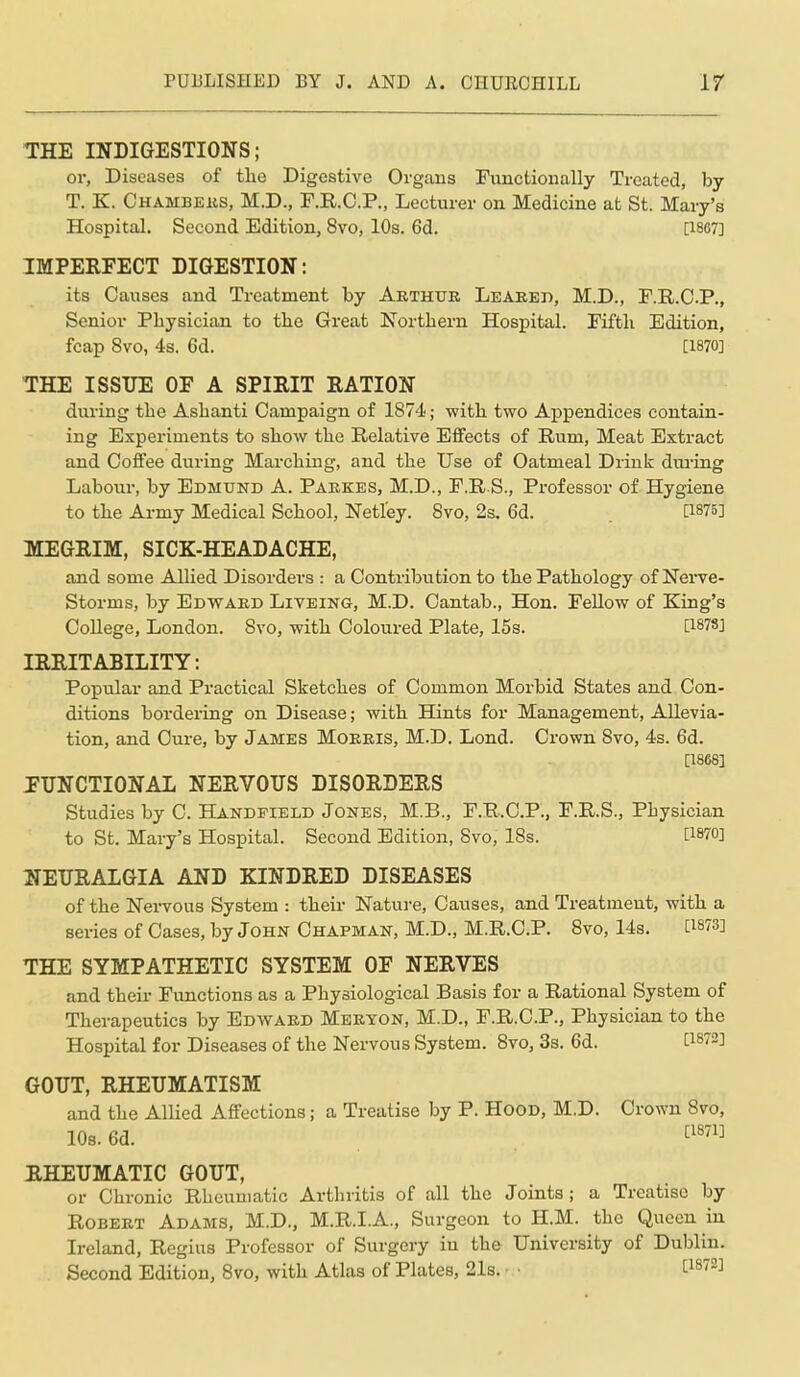 THE INDIGESTIONS; or, Diseases of the Digestive Organs Fimctioually Treated, by T. K. Chambeks, M.D., F.R.C.P., Lecturer on Medicine at St. Mary's Hospital. Second Edition, 8vo, 10s. 6d. [1867] IMPERFECT DIGESTION: its Causes and Treatment by Arthur Leareb, M.D., F.R.C.P., Senior Physician to the Great Northern Hospital. Fifth Edition, fcap 8vo, 4s. 6d. [1870] THE ISSUE OF A SPIRIT RATION during the Ashanti Campaign of 1874; with two Appendices contain- ing Experiments to show the Relative Efifects of Rum, Meat Extract and Coffee during Marching, and the Use of Oatmeal Drink dm-ing Labour, by Edmtjnd A. Pakkes, M.D., F.R S., Professor of. Hygiene to the Ai-my Medical School, Netl'ey. 8vo, 2s. 6d. [1875] MEGRIM, SICK-HEADACHE, and some Allied Disorders : a Contribution to the Pathology of Nerve- Storms, by Edward Liveing, M.D. Cantab., Hon. FeUow of King's College, London. 8vo, with Coloured Plate, 15s. [1878] IRRITABILITY: Popular and Practical Sketches of Common Morbid States and Con- ditions bordering on Disease; with Hints for Management, Allevia- tion, and Cure, by James Morris, M.D. Lond. Crown Svo, 4s. 6d. [1868] ETJNCTIONAL NERVOUS DISORDERS Studies by C. Handpield Jones, M.B., F.R.C.P., F.R.S., Physician to St. Mary's Hospital. Second Edition, Svo, 18s. [WO] HEURALGIA AND KINDRED DISEASES of the Nervous System : their Nature, Causes, and Treatment, with a series of Cases, by John Chapman, M.D., M.R.C.P. Svo, 14s. [1873] THE SYMPATHETIC SYSTEM OF NERVES and their Functions as a Physiological Basis for a Rational System of Therapeutics by Edavard Meeyon, M.D., F.R.O.P., Physician to the Hospital for Diseases of the Nervous System. Svo, 3s. 6d. ti872] GOUT, RHEUMATISM and the Allied Affections; a Treatise by P. HooD, M.D. Crown Svo, 103.6d. ^^«7l] RHEUMATIC GOUT, or Chronic Rheumatic Arthritis of all the Joints; a Treatise by Robert Adams, M.D., M.R.I.A., Surgeon to H.M. the Queen in Ireland, Regius Professor of Surgery in the University of Dublin. Second Edition, Svo, with Atlas of Plates, 21s. ■ • 1^1872]