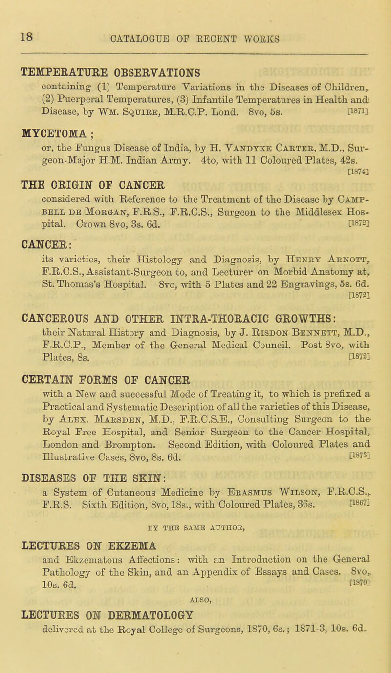 TEMPERATITRE OBSEEVATIONS containing (1) Temperature Variations in the Diseases of Cliildi-en, (2) Puerperal Temperatures, (3) Infantile Temperatures in Health and Disease, by Wm. Sqtjiee, M.R.O.P. Lond. 8vo, 5s. [1871] MYCETOMA ; or, the Fungus Disease of India, by H. Vandyke Caktee, M.D., Sur- geon-Major H.M. Indian Army. 4to, with 11 Coloured Plates, 42s. [18743 THE ORIGIN OF CANCER considered with Reference to the Treatment of the Disease by Camp- bell DE MoEOAN, F.R.S., P.R.O.S., Surgeon to the Middlesex Hos- pital. Crown 8vo, 3s. 6d. [i872i CANCER: its varieties, their Histology and Diagnosis, by Heney Aenott, F.R.C.S., Assistant-Surgeon to, and Lecturer on Morbid Anatomy at, St. Thomas's Hospital. 8vo, with 5 Plates and 22 Engi-avings, 5s. 6d. [18721 CANCEROUS AND OTHER INTRA-THORACIC GROWTHS: theii- Natural History and Diagnosis, by J. Risdon Bennett, M.D., F.R.C.P., Member of the General Medical Council. Post Svo, with Plates, 8s. [18721 CERTAIN FORMS OF CANCER with a New and successful Mode of Treating it, to which is prefixed a Practical and Systematic Description of all the varieties of this Disease, by Alex. Maesden, M.D., F.R.C.S.E., Consulting Surgeon to the- Royal Fi-ee Hospital, and Senior Surgeon to the Cancer Hospital, London and Brompton. Second Edition, with Coloiu-ed Plates and Illustrative Cases, Svo, 8s. 6d. [i^'^l DISEASES OF THE SKIN: a System of Cutaneous Medicine by Eeasmtjs Wilson, F.R.C.S., F.R.S. Sixth Edition, Svo, 18s., with Coloured Plates, 36s. [18671 BY THE SAME AUTHOE, LECTURES ON EKZEMA and Ekzematous Affections: with an Introduction on the General Pathology of the Skin, and an Appendix of Essays and Cases. Svo, 10s. 6d. [1870] AXSO, LECTURES ON DERMATOLOGY delivered at the Royal College of Surgeons, 1870, 6s.; 1871-3, 10s. 6d.