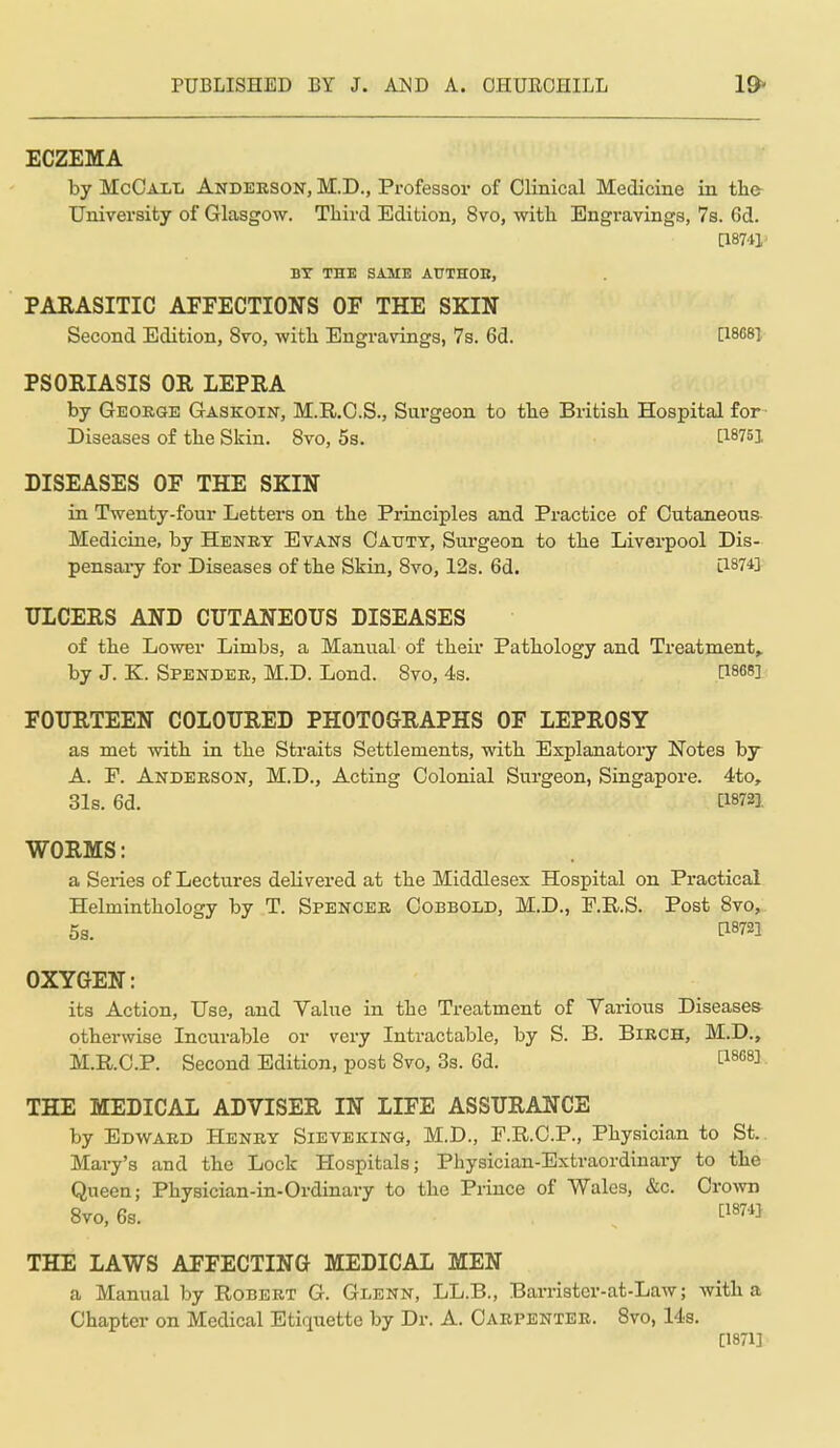 ECZEMA by McOall Anderson, M.D., Professor of Clinical Medicine in the- University of Glasgow. Third Edition, 8vo, witli Engravings, 7s. 6d. BY THE SAME AUTHOK, PARASITIC AFFECTIONS OF THE SKIN Second Edition, 8vo, witli Engravings, 7s. 6d. [18681 PSORIASIS OR LEPRA by Geokge Gaskoin, M.R.O.S., Surgeon to the British Hospital for- Diseases of the Skin. 8vo, 5s. [I8753. DISEASES OF THE SKIN in Twenty-four Letters on the Principles and Practice of Cutaneous- Medicine, by Henry Evans Oaoty, Surgeon to the Liverpool Dis- pensai-y for Diseases of the Skin, Svo, 12s. 6d. l1874] ULCERS AND CUTANEOUS DISEASES of the Lower Limbs, a Manual of their Pathology and Treatment^ by J. K. Spender, M.D. Lond. Svo, 4s. Pses] FOURTEEN COLOURED PHOTOGRAPHS OF LEPROSY as met with in the Straits Settlements, with Explanatory Notes by A. P. Anderson, M.D., Acting Colonial Surgeon, Singapore. 4to, 3l8. 6d. [18721 WORMS: a Series of Lectures delivered at the Middlesex Hospital on Practical Helminthology by T. Spencer Oobbold, M.D., F.R.S. Post Svo, 53. OXYGEN: its Action, Use, and Value in the Treatment of Various Diseases- otherwise Incurable or very Intractable, by S. B. Birch, M.D., M.KC.P. Second Edition, post Svo, 3s. 6d. ti^^^]. THE MEDICAL ADVISER IN LIFE ASSURANCE by Edward Henry Sieveking, M.D., F.R.C.P., Physician to St.. Mary's and the Lock Hospitals; Physician-Extraordinary to the Queen; Physician-in-Ordinary to the Prince of Wales, &c. Crown Svo, 6s. . 874} THE LAWS AFFECTING MEDICAL MEN a Manual by Robert G. Glenn, LL.B., Barristcr-at-Law; with a Chapter on Medical Etiquette by Dr. A. Carpenter. Svo, 14s. [1871]