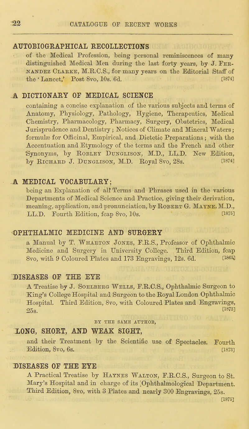 AUTOBIOGRAPHICAL RECOLLECTIONS of the Medical Profession, being personal reminiscences of many distinguished Medical Men during the last forty years, by J. Fee- JSTANDEZ Claeke, M.KC.S., for many years on the Editorial Staff of the ' Lancet/ Post 8vo, 10s. 6d. [1874] A DICTIONARY OF MEDICAL SCIENCE containing a concise explanation of the various subjects and tei*ms of Anatomy, Physiology, Pathology, Hygiene, Therapeutics, Medical Chemistry, Pharmacology, Pharmacy, Surgery, Obsteti-ics, Medical Jurisprudence and Dentistry; Notices of Climate and Mineral Waters; formulae for Officinal, Empirical, and Dietetic Preparations; -with the Accentuation and Etymology of the terms and the French and other Synonyms, by Robley Dunglison, M.D., LL.D. New Edition, by RiCHAED J. Dtjnglison, M.D. Royal 8yo, 28s. [1874] A MEDICAL VOCABULARY; being an Explanation of all Terms and Phrases used in the vaiious Departments of Medical Science and Practice, giving their derivation, meaning, application, and pronunciation, by Robeet G. Matne, M.D., LL.D. Fourth Edition, fcap 8vo, 10s. [1875] OPHTHALMIC MEDICINE AND SURGERY a Manual by T. Whaeton Jones, F.R.S., Professor of Ophthalmic Medicine and Surgery in University College. Third Edition, fcap 8vo, -with 9 Coloured Plates and 173 Engravings, 12s. 6d. I'^'^i DISEASES OF THE EYE A Treatise by J. Soelbeeg Wells, F.R.C.S., Ophthalmic Surgeon to King's College Hospital and Surgeon to the Royal London Ophthalmic Hospital. Third Edition, 8vo, with Coloured Plates and Engravings, 25s. tl873] BY THE SAME AUTHOB, LONG, SHORT, AND WEAK SIGHT, and their Treatment by the Scientific use of Spectacles. Fourth ^Edition, 8vo, 6s. a873] ^DISEASES OF THE EYE A Practical Treatise by Hatnes Walton, F.R.C.S., Surgeon to St. Mary's Hospital and in charge of its '.Ophthalmological Department. Thix-d Edition, 8vo, with 3 Plates and nearly 300 Engravings, 25s. [1875]