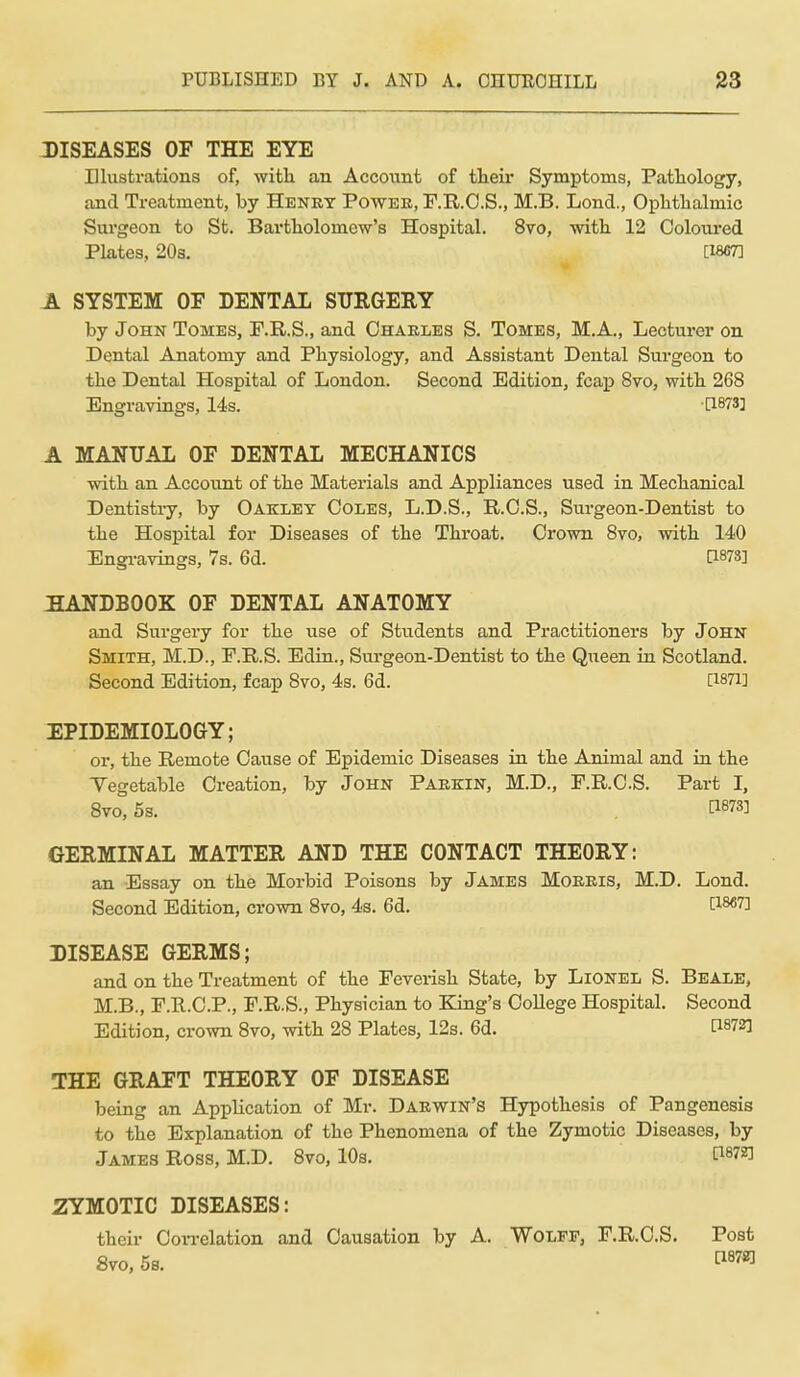 DISEASES OF THE EYE Illustrations of, witli an Account of tlieii* Symptoms, Pathology, and Treatment, by Henry Powee, F.R.O.S., M.B. Lond., Ophtlialmic Surgeon to St. Bartholomew's Hospital. 8vo, with 12 Coloured Plates, 20s, [1867] A SYSTEM OF DENTAL SURGERY by John Tomes, F.R.S., and Charles S. Tomes, M.A., Lecturer on Dental Anatomy and Physiology, and Assistant Dental Surgeon to the Dental Hospital of London. Second Edition, fcaiJ 8vo, with 268 Engravings, 14s. [1873] A MANUAL OF DENTAL MECHANICS with an Account of the Materials and Appliances used in Mechanical Dentistry, by Oaklet Coles, L.D.S., R.C.S., Surgeon-Dentist to the Hospital for Diseases of the Throat. Crown 8to, with 140 Engi-avings, 7s. 6d. [1878] :aANDBOOK OF DENTAL ANATOMY and Surgery for the use of Students and Practitioners by John Smith, M.D., F.E..S. Edin., Surgeon-Dentist to the Queen in Scotland. Second Edition, fcap 8vo, 4s. 6d. [1871] EPIDEMIOLOGY; or, the Remote Cause of Epidemic Diseases in the Animal and in the Vegetable Creation, by John Parkin, M.D., F.R.CS. Part I, 8vo, 5s. P873] GERMINAL MATTER AND THE CONTACT THEORY: an Essay on the Morbid Poisons by James Morris, M.D. Lond. Second Edition, crown 8to, 43. 6d. [18«7] DISEASE GERMS; and on the Treatment of the Feverish State, by Lionel S. Beale, M.B., F.R.C.P., F.R.S., Physician to King's College Hospital. Second Edition, crown 8vo, with 28 Plates, 12s. 6d. [18723 THE GRAFT THEORY OF DISEASE being an Application of Mr. Darwin's Hypothesis of Pangenesis to the Explanation of the Phenomena of the Zymotic Diseases, by James Ross, M.D. 8vo, 10s. P87Z] ZYMOTIC DISEASES: their Con-elation and Causation by A. Wolff, F.R.CS. Post 8vo. 5s. ti87«]