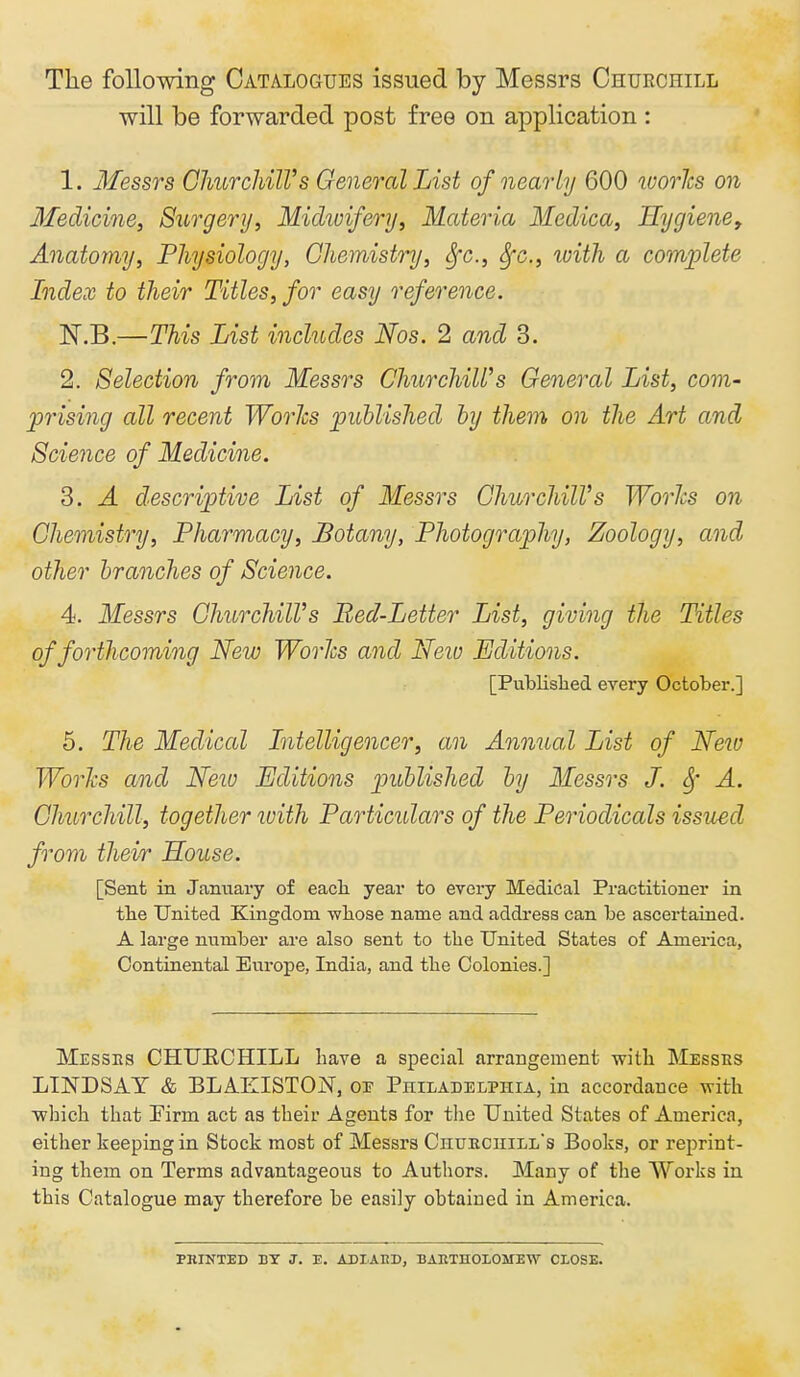 The following Catalogues issued by Messrs Churchill will be forwarded post free on application : 1. Messrs Churchill's General List of nearly 600 ivories on Medicine, Surgery, Michvifery, Materia Medica, Hygiene, Anatomy, Physiology, Chemistry, ^c, Sfc, with a complete Index to their Titles, for easy reference. ISr.B.—This List includes Nos. 2 and 3. 2. Selection from Messrs ChurchiWs General List, com- prising all recent Worlcs published by them on the Art and Science of Medicine. 3. A descriptive List of Messrs ChurchiWs Worhs on Chemistry, Pharmacy, Botany, Photography, Zoology, and other branches of Science. 4. Messrs ChurchiWs Bed-Letter List, giving the Titles of forthcoming New Worhs and Neio Editions. [Published every October.] 5. The Medical Litelligencer, an Annual List of New Worlcs and Neio Editions published by Messrs J. Sf A. Churchill, together with Particidars of the Periodicals issued from their House. [Sent in January of eacli year to every Medical Practitioner in tbe United Kingdom wliose name and address can be ascertained. A large number are also sent to the United States of America, Continental Europe, India, and the Colonies.] Messes CHUECHILL have a special arrangement with Messes LINDSAY & BLAEISTON, op Philadelphia, in accordance with which that Firm act as their Agents for the United States of America, either keeping in Stock most of Messrs Chukciiill's Books, or reprint- ing them on Terms advantageous to Authors. Many of the Works in this Catalogue may therefore be easily obtaiued in America. PHINTED BY J. E. ADIAKD, BAETHOLOMEW CLOSE.