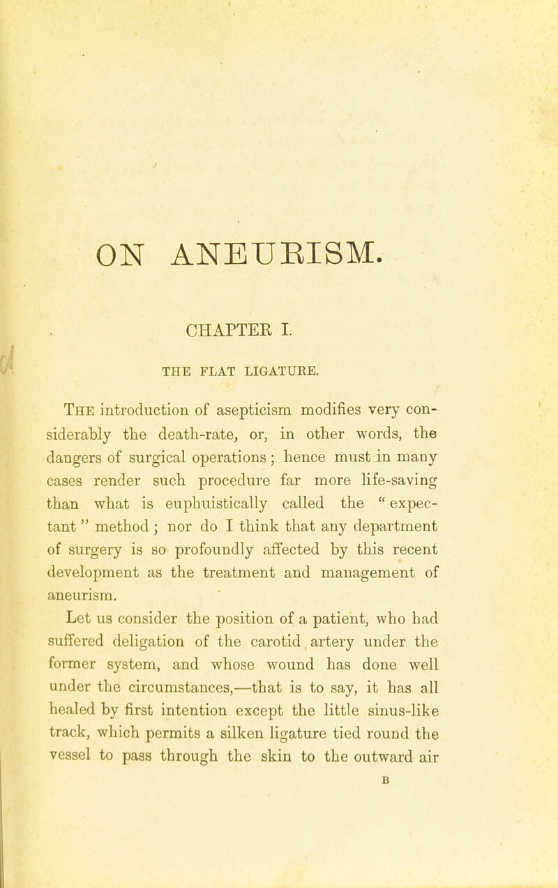 CHAPTER I. THE FLAT LIGATURE. The introduction of asepticism modifies very con- siderably the death-rate, or, in other words, the dangers of surgical operations ; hence must in many cases render such procedure far more life-saving than what is euphuistically called the  expec- tant  method; nor do I think that any department of surgery is so profoundly affected by this recent development as the treatment and management of aneurism. Let us consider the position of a patient, who had suffered deligation of the carotid artery under the former system, and whose wound has done well under the circumstances,—that is to say, it has all healed by first intention except the little sinus-like track, which permits a silken ligature tied round the vessel to pass through the skin to the outward air B