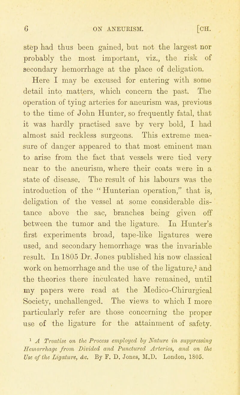 step had thus been gained, but not the largest nor probably the most important, viz., the risk of secondary hemorrhage at the place of delegation. Here I may be excused for entering with some detail into matters, which concern the past. The operation of tying arteries for aneurism was, previous to the time of John Hunter, so frequently fatal, that it was hardly practised save by very bold, I had almost said reckless surgeons. This extreme mea- sure of danger appeared to that most eminent man to arise from the fact that vessels were tied very near to the aneurism, where their coats were in a state of disease. The result of his labours was the introduction of the  Hunterian operation, that is, deligation of the vessel at some considerable dis- tance above the sac, branches being given off between the tumor and the ligature. In Hunter's first experiments broad, tape-like ligatures were used, and secondary hemorrhage was the invariable result. In 1805 Dr. Jones published his now classical work on hemorrhage and the use of the ligature,1 and the theories there inculcated have remained, until my papers were read at the Medico-Chirurgical Society, unchallenged. The views to which I more particularly refer are those concerning the proper use of the ligature for the attainment of safety. 1 A Treatise on tlv. Process employed by Nature in suppressing Hemorrhage from Divided and Punctured Arteries, and on the Use of the Ligature, Sc. By F. D. Jones, M.D. London, 1S05.