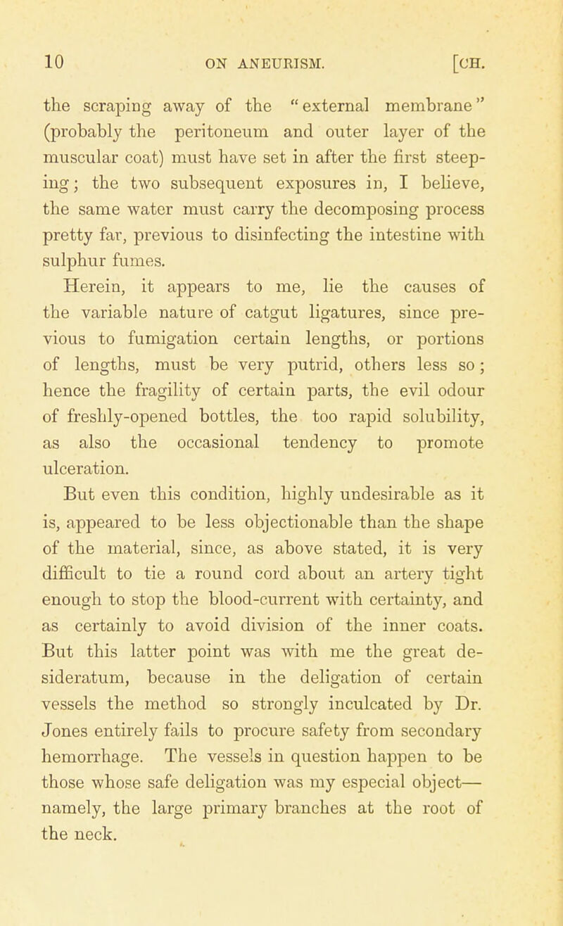 the scraping away of the  external membrane (probably the peritoneum and outer layer of tbe muscular coat) must have set in after the first steep- ing ; the two subsequent exposures in, I believe, the same water must carry the decomposing process pretty far, previous to disinfecting the intestine with sulphur fumes. Herein, it appears to me, lie the causes of the variable nature of catgut ligatures, since pre- vious to fumigation certain lengths, or portions of lengths, must be very putrid, others less so; hence the fragility of certain parts, tbe evil odour of freshly-opened bottles, the too rapid solubility, as also the occasional tendency to promote ulceration. But even this condition, highly undesirable as it is, appeared to be less objectionable than the shape of the material, since, as above stated, it is very difficult to tie a round cord about an artery tight enough to stop the blood-current with certainty, and as certainly to avoid division of the inner coats. But this latter point was with me the great de- sideratum, because in the deligation of certain vessels the method so strongly inculcated by Dr. Jones entirely fails to procure safety from secondary hemorrhage. The vessels in question happen to be those whose safe deligation was my especial object— namely, the large primary branches at the root of the neck.