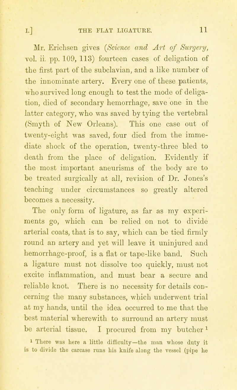 Mr. Erichsen gives {Science and Art of Surgery, vol. ii. pp. 109, 113) fourteen cases of deligation of the first part of the subclavian, and a like number of the innominate artery. Every one of these patients, who survived long enough to test the mode of deliga- tion, died of secondary hemorrhage, save one in the latter category, who was saved by tying the vertebral (Smyth of New Orleans). This one case out of twenty-eight Avas saved, four died from the imme- diate shock of the operation, twenty-three bled to death from the place of deligation. Evidently if the most important aneurisms of the body are to be treated surgically at all, revision of Dr. Jones's teaching under circumstances so greatly altered becomes a necessity. The only form of ligature, as far as my experi- ments go, which can be relied on not to divide arterial coats, that is to say, which can be tied firmly round an artery and yet will leave it uninjured and hemorrhage-proof, is a fiat or tape-like band. Such a ligature must not dissolve too quickly, must not excite inflammation, and must bear a secure and reliable knot. There is no necessity for details con- cerning the many substances, which underwent trial at my hands, until the idea occurred to me that the best material wherewith to surround an artery must be arterial tissue. I procured from my butcher 1 1 There was here a little difficulty—the man whoso duty it is to divide the carcase runs his knifo along the vessel (pipe he