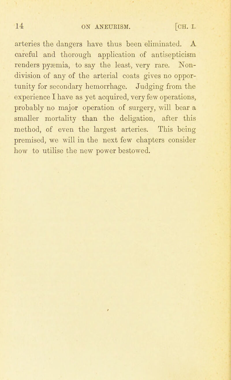 arteries the dangers have thus been eliminated. A careful and thorough application of antisepticism renders pyaemia, to say the least, very rare. Non- division of any of the arterial coats gives no oppor- tunity for secondary hemorrhage. Judging from the experience I have as yet acquired, very few operations, probably no major operation of surgery, will bear a smaller mortality than the deligation, after this method, of even the largest arteries. This being premised, we will in the next few chapters consider how to utilise the new power bestowed.