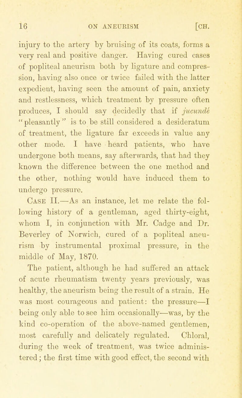 injury to the artery by bruising of its coats, forms a very real and positive danger. Having cured cases of popliteal aneurism both by ligature and compres- sion, having also once or twice failed with the latter expedient, having seen the amount of pain, anxiety and restlessness, which treatment by pressure often produces, I should say decidedly that if jucunde  pleasantly  is to be still considered a desideratum of treatment, the ligature far exceeds in value any other mode. I have heard patients, who have undergone both means, say afterwards, that had they known the difference between the one method and the other, nothing would have induced them to undergo pressure. Case II.—As an instance, let me relate the fol- lowing history of a gentleman, aged thirty-eight, whom I, in conjunction with Mr. Cadge and Dr. Beverley of Norwich, cured of a popliteal aneu- rism by instrumental proximal pressure, in the middle of May, 1870. The patient, although he had suffered an attack of acute rheumatism twenty years previously, was healthy, the aneurism being the result of a strain. He was most courageous and patient : the pressure—I being only able to see him occasionally—was, by the kind co-operation of the above-named gentlemen, most carefully and delicately regulated. Chloral, during the week of treatment, was twice adminis- tered ; the first time with good effect, the second with