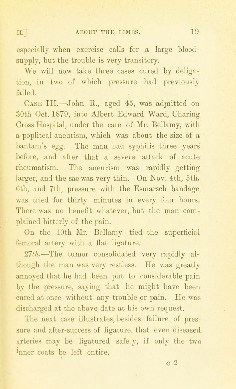 especially when exercise calls for a large blood- supply, but the trouble is very transitory. We will now take three cases cured by deliga- tion, in two of which pressure had previously failed. Case III.—John R,., aged 45, was admitted on 30th Oct. 1879, into Albert Edward Ward, Charing Cross Hospital, under the care of Mr. Bellamy, with a popliteal aneurism, which was about the size of a bantam's egg. The man had syphilis three years before, and after that a severe attack of acute rheumatism. The aneurism was rapidly getting larger, and the sac was very thin. On Nov. 4th, 5th, 6th, and 7th, pressure with the Esmarsch bandage was tried for thirty minutes in every four hours. There was no benefit whatever, but the man com- plained bitterly of the pain. On the 10th Mr. Bellamy tied the superficial femoral artery with a flat ligature. 27th.—The tumor consolidated very rapidly al- though the man was very restless. He was greatly annoyed that he had been put to considerable pain by the pressure, saying that he might have been cured at once without any trouble or pain. He was discharged at the above date at his own request. The next case illustrates, besides failure of pres- sure and after-success of ligature, that even diseased arteries may be ligatured safely, if only the two mner coats be left entire. c 2