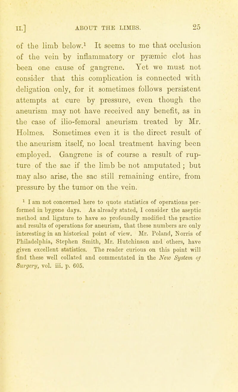 of the limb below.1 It seems to me that occlusion of the vein by inflammatory or pyemic clot has been one cause of gangrene. Yet we must not consider that this complication is connected with deligation only, for it sometimes follows persistent attempts at cure by pressure, even though the aneurism may not have received any benefit, as in the case of ilio-femoral aneurism treated by Mr. Holmes. Sometimes even it is the direct result of the aneurism itself, no local treatment having been employed. Gangrene is of course a result of rup- ture of the sac if the limb be not amputated; but may also arise, the sac still remaining entire, from pressure by the tumor on the vein. 1 I am not concerned here to quote statistics of operations per- formed in bygone days. As already stated, I consider the aseptic method and ligature to have so profoundly modified the practice and results of operations for aneurism, that these numbers are only interesting in an historical point of view. Mr. Poland, Norris of Philadelphia, Stephen Smith, Mr. Hutchinson and others, have given excellent statistics. The reader curious on this point will find these well collated and commentated in the New System of Surgery, vol. iii. p. 605.