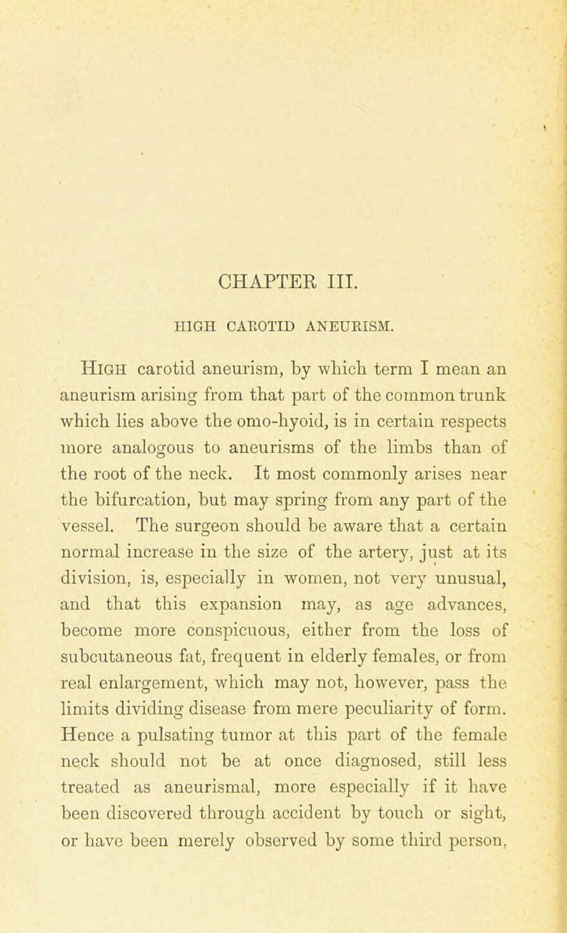 HIGH CAROTID ANEURISM. High carotid aneurism, by which term I mean an aneurism arising from that part of the common trunk which lies above the omo-hyoid, is in certain inspects more analogous to aneurisms of the limbs than of the root of the neck. It most commonly arises near the bifurcation, but may spring from any part of the vessel. The surgeon should be aware that a certain normal increase in the size of the artery, just at its division, is, especially in women, not very unusual, and that this expansion may, as age advances, become more conspicuous, either from the loss of subcutaneous fat, frequent in elderly females, or from real enlargement, which may not, however, pass the limits dividing disease from mere peculiarity of form. Hence a pulsating tumor at this part of the female neck should not be at once diagnosed, still less treated as aneurismal, more especially if it have been discovered through accident by touch or sight, or have been merely observed by some third person,