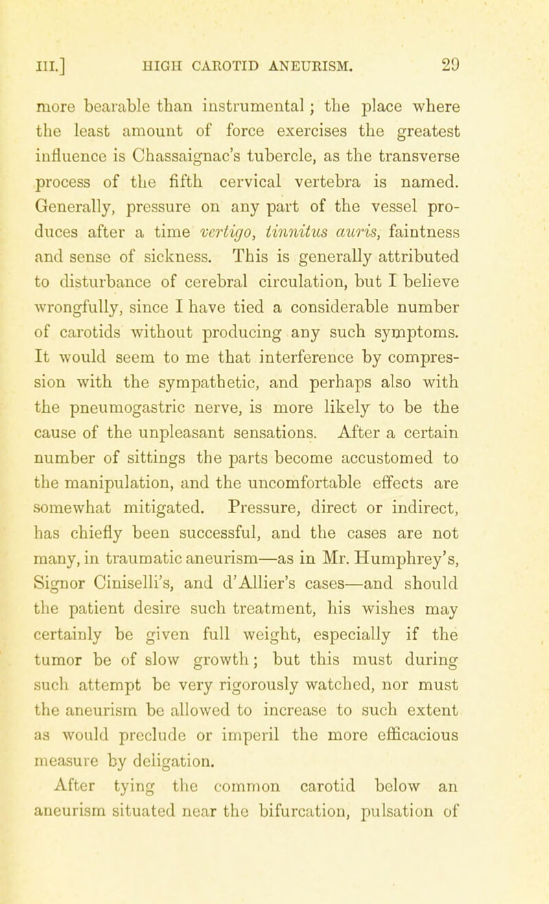 more bearable than instrumental; the place where the least amount of force exercises the greatest influence is Chassaignac's tubercle, as the transverse process of the fifth cervical vertebra is named. Generally, pressure on any part of the vessel pro- duces after a time vertigo, tinnitus auris, faintness and sense of sickness. This is generally attributed to disturbance of cerebral circulation, but I believe wrongfully, since I have tied a considerable number of carotids without producing any such symptoms. It would seem to me that interference by compres- sion with the sympathetic, and perhaps also with the pneumogastric nerve, is more likely to be the cause of the unpleasant sensations. After a certain number of sittings the parts become accustomed to the manipulation, and the uncomfortable effects are somewhat mitigated. Pressure, direct or indirect, has chiefly been successful, and the cases are not many, in traumatic aneurism—as in Mr. Humphrey's, Signor Ciniselli's, and d'Allier's cases—and should the patient desire such treatment, his wishes may certainly be given full weight, especially if the tumor be of slow growth; but this must during such attempt be very rigorously watched, nor must the aneurism be allowed to increase to such extent as would preclude or imperil the more efficacious measure by deiigation. After tying the common carotid below an aneurism situated near the bifurcation, pulsation of