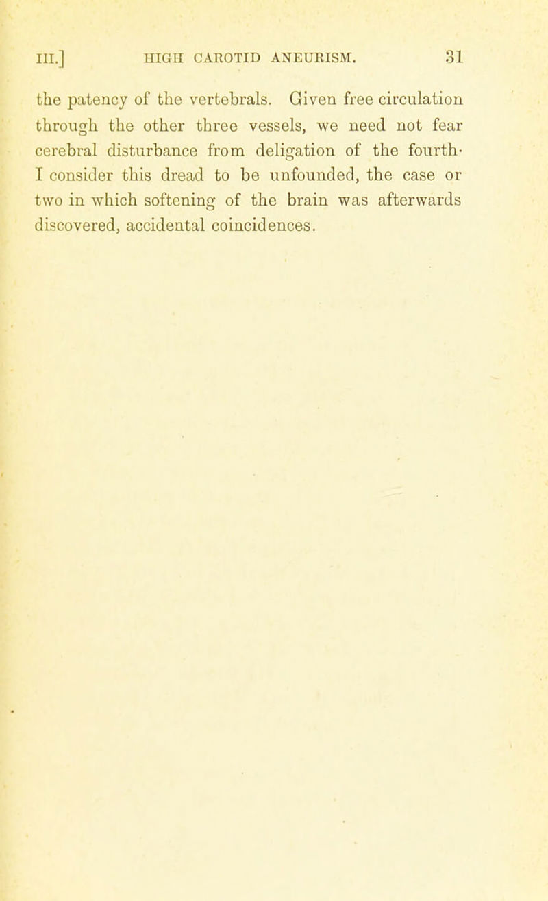 the patency of the vertebrals. Given free circulation through the other three vessels, we need not fear cerebral disturbance from deligation of the fourth- I consider this dread to be unfounded, the case or two in which softening of the brain was afterwards discovered, accidental coincidences.