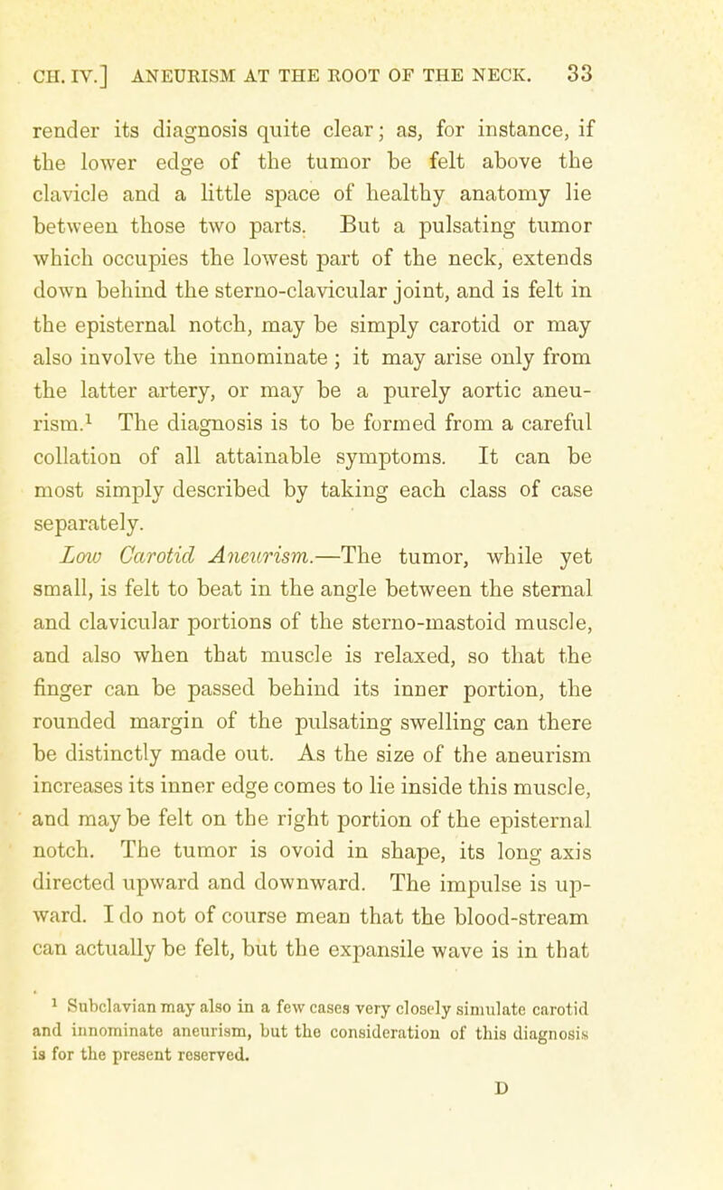 render its diagnosis quite clear; as, for instance, if the lower edge of the tumor be felt above the clavicle and a little space of healthy anatomy lie between those two parts. But a pulsating tumor which occupies the lowest part of the neck, extends down behind the sterno-clavicular joint, and is felt in the episternal notch, may be simply carotid or may also involve the innominate ; it may arise only from the latter artery, or may be a purely aortic aneu- rism.1 The diagnosis is to be formed from a careful collation of all attainable symptoms. It can be most simply described by taking each class of case separately. Low Carotid Aneurism.—The tumor, while yet small, is felt to beat in the angle between the sternal and clavicular portions of the sterno-mastoid muscle, and also when that muscle is relaxed, so that the finger can be passed behind its inner portion, the rounded margin of the pulsating swelling can there be distinctly made out. As the size of the aneurism increases its inner edge comes to lie inside this muscle, and may be felt on the right portion of the episternal notch. The tumor is ovoid in shape, its long axis directed upward and downward. The impulse is up- ward. I do not of course mean that the blood-stream can actually be felt, but the expansile wave is in that 1 Subclavian may also in a few cases very closely simulate carot id and innominate aneurism, but the consideration of this diagnosis is for the present reserved. D