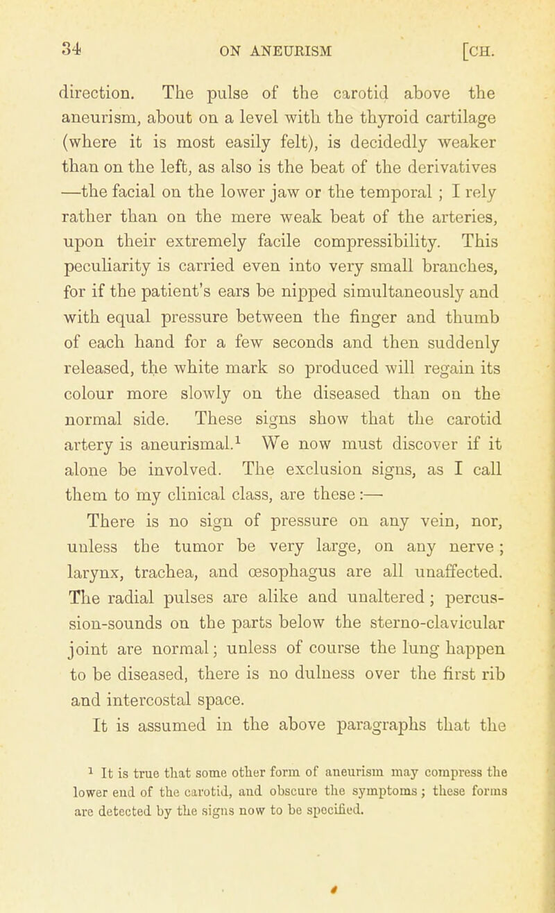 direction. The pulse of the carotid above the aneurism, about on a level with the thyroid cartilage (where it is most easily felt), is decidedly weaker than on the left, as also is the beat of the derivatives —the facial on the lower jaw or the temporal ; I rely rather than on the mere weak beat of the arteries, upon their extremely facile compressibility. This peculiarity is carried even into very small branches, for if the patient's ears be nipped simultaneously and with equal pressure between the finger and thumb of each hand for a few seconds and then suddenly released, the white mark so produced will regain its colour more slowly on the diseased than on the normal side. These signs show that the carotid artery is aneurismal.1 We now must discover if it alone be involved. The exclusion signs, as I call them to my clinical class, are these:— There is no sign of pressure on any vein, nor, unless the tumor be very large, on any nerve; larynx, trachea, and oesophagus are all unaffected. The radial pulses are alike and unaltered ; percus- sion-sounds on the parts below the sterno-clavicular joint are normal; unless of course the lung happen to be diseased, there is no dulness over the first rib and intercostal space. It is assumed in the above paragraphs that the 1 It is true that some other form of aneurism may compress the lower eud of the carotid, and obscure the symptoms; these forms are detected by the signs now to be specified.