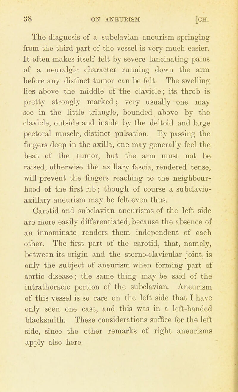 The diagnosis of a subclavian aneurism springing from the third part of the vessel is very much easier. It often makes itself felt by severe lancinating pains of a neuralgic character running down the arm before any distinct tumor can be felt. The swelling lies above the middle of the clavicle; its throb is pretty strongly marked; very usually one may see in the little triangle, bounded above by the clavicle, outside and inside by the deltoid and large pectoral muscle, distinct pulsation. By passing the fingers deep in the axilla, one may generally feel the beat of the tumor, but the arm must not be raised, otherwise the axillary fascia, rendered tense, will prevent the fingers reaching to the neighbour- hood of the first rib; though of course a subclavio- axillary aneurism may be felt even thus. Carotid and subclavian aneurisms of the left side are more easily differentiated, because the absence of an innominate renders them independent of each other. The first part of the carotid, that, namely, between its origin and the sterno-clavicular joint, is only the subject of aneurism when forming part of aortic disease; the same thing may be said of the intrathoracic portion of the subclavian. Aneurism of this vessel is so rare on the left side that I have only seen one case, and this was in a left-handed blacksmith. These considerations suffice for the left side, since the other remarks of right aneurisms apply also here.