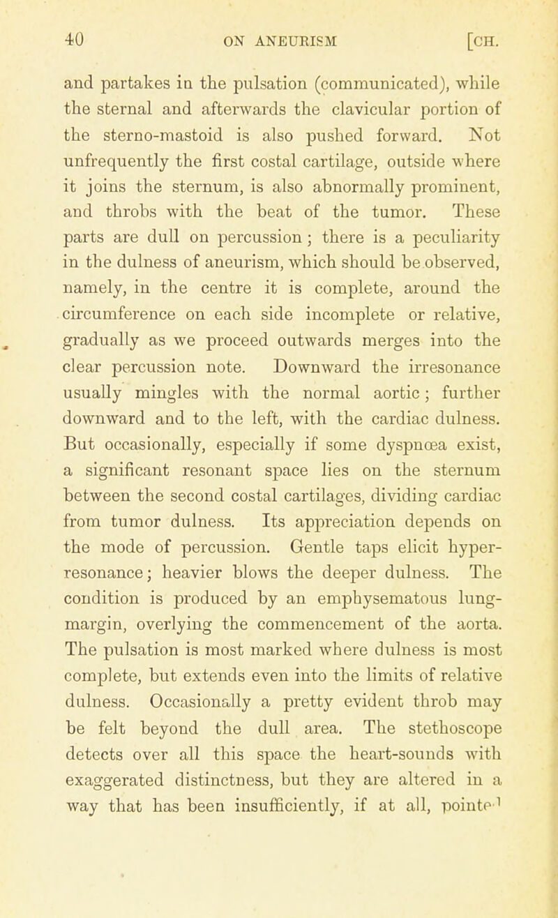 and partakes in the pulsation (communicated), while the sternal and afterwards the clavicular portion of the sterno-mastoid is also pushed forward. Not unfrequently the first costal cartdage, outside where it joins the sternum, is also abnormally prominent, and throbs with the beat of the tumor. These parts are dull on percussion; there is a peculiarity in the dulness of aneurism, which should be observed, namely, in the centre it is complete, around the circumference on each side incomplete or relative, gradually as we proceed outwards merges into the clear percussion note. Downward the irresonance usually mingles with the normal aortic; further downward and to the left, with the cardiac dulness. But occasionally, especially if some dyspnoea exist, a significant resonant space lies on the sternum between the second costal cartilages, dividing cardiac from tumor dulness. Its appreciation depends on the mode of percussion. Gentle taps elicit hyper- resonance; heavier blows the deeper dulness. The condition is produced by an emphysematous lung- margin, overlying the commencement of the aorta. The pulsation is most marked where dulness is most complete, but extends even into the limits of relative dulness. Occasionally a pretty evident throb may be felt beyond the dull area. The stethoscope detects over all this space the heart-sounds with exaggerated distinctness, but they are altered in a way that has been insufficiently, if at all, pointe1