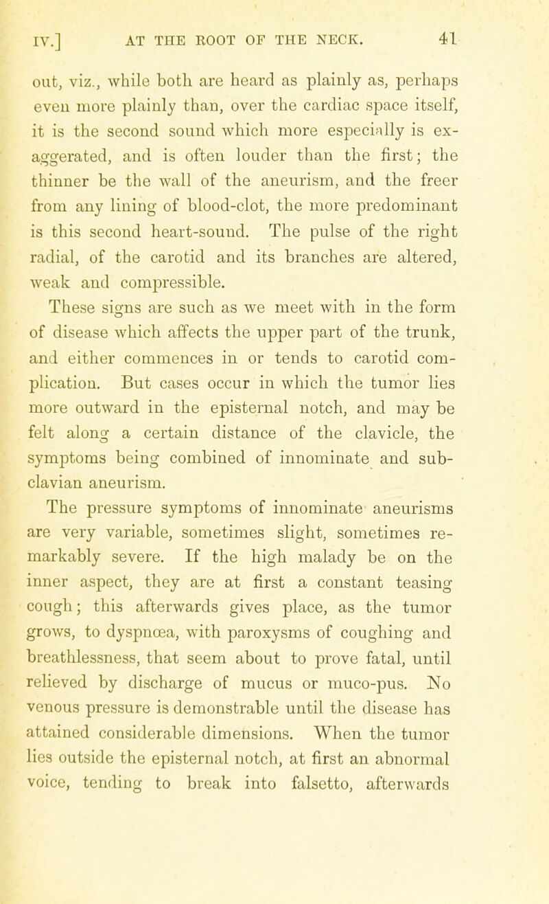 out, viz., while both are heard as plainly as, perhaps even more plainly than, over the cardiac space itself, it is the second sound which more especially is ex- aggerated, and is often louder than the first; the thinner be the wall of the aneurism, and the freer from any lining of blood-clot, the more predominant is this second heart-sound. The pulse of the right radial, of the carotid and its branches are altered, weak and compressible. These signs are such as we meet with in the form of disease which affects the upper part of the trunk, and either commences in or tends to carotid com- plication. But cases occur in which the tumor lies more outward in the episternal notch, and may be felt along: a certain distance of the clavicle, the symptoms being combined of innominate and sub- clavian aneurism. The pressure symptoms of innominate aneurisms are very variable, sometimes slight, sometimes re- markably severe. If the high malady be on the inner aspect, they are at first a constant teasing cough; this afterwards gives place, as the tumor grows, to dyspnoea, with paroxysms of coughing and breathlessness, that seem about to prove fatal, until relieved by discharge of mucus or muco-pus. No venous pressure is demonstrable until the disease has attained considerable dimensions. When the tumor lies outside the episternal notch, at first an abnormal voice, tending to break into falsetto, afterwards