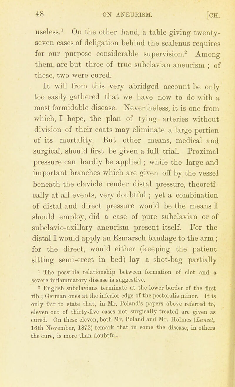 useless.1 On the other hand, a table giving twenty- seven cases of deligation behind the scalenus requires for our purpose considerable supervision.2 Among them, are but three of true subclavian aneurism ; of these, two were cured. It will from this very abridged account be only too easily gathered that we have now to do with a most formidable disease. Nevertheless, it is one from which, I hope, the plan of tying arteries without division of their coats may eliminate a large portion of its mortality. But other means, medical and surgical, should first be given a full trial. Proximal pressure can hardly be applied; while the large and important branches which are given off by the vessel beneath the clavicle render distal pressure, theoreti- cally at all events, very doubtful ; yet a combination of distal and direct pressure would be the means I should employ, did a case of pure subclavian or of subclavio-axillary aneurism present itself. For the distal I would apply an Esmarsch bandage to the arm; for the direct, would either (keeping the patient sitting semi-erect in bed) lay a shot-bag partially 1 The possible relationship between formation of clot and a severe inflammatory disease is suggestive. 2 English subclavians terminate at the lower border of the first rib ; German ones at the inferior edge of the pectoralis minor. It is only fair to state that, in Mr. Poland's papers above referred to, eleven out of thirty-five eases not surgically treated are given as cured. On these eleven, both Mr. Poland and Mr. Holmes [Lancet, 16th November, 1872) remark that in some the disease, in others the cure, is more than doubtful.