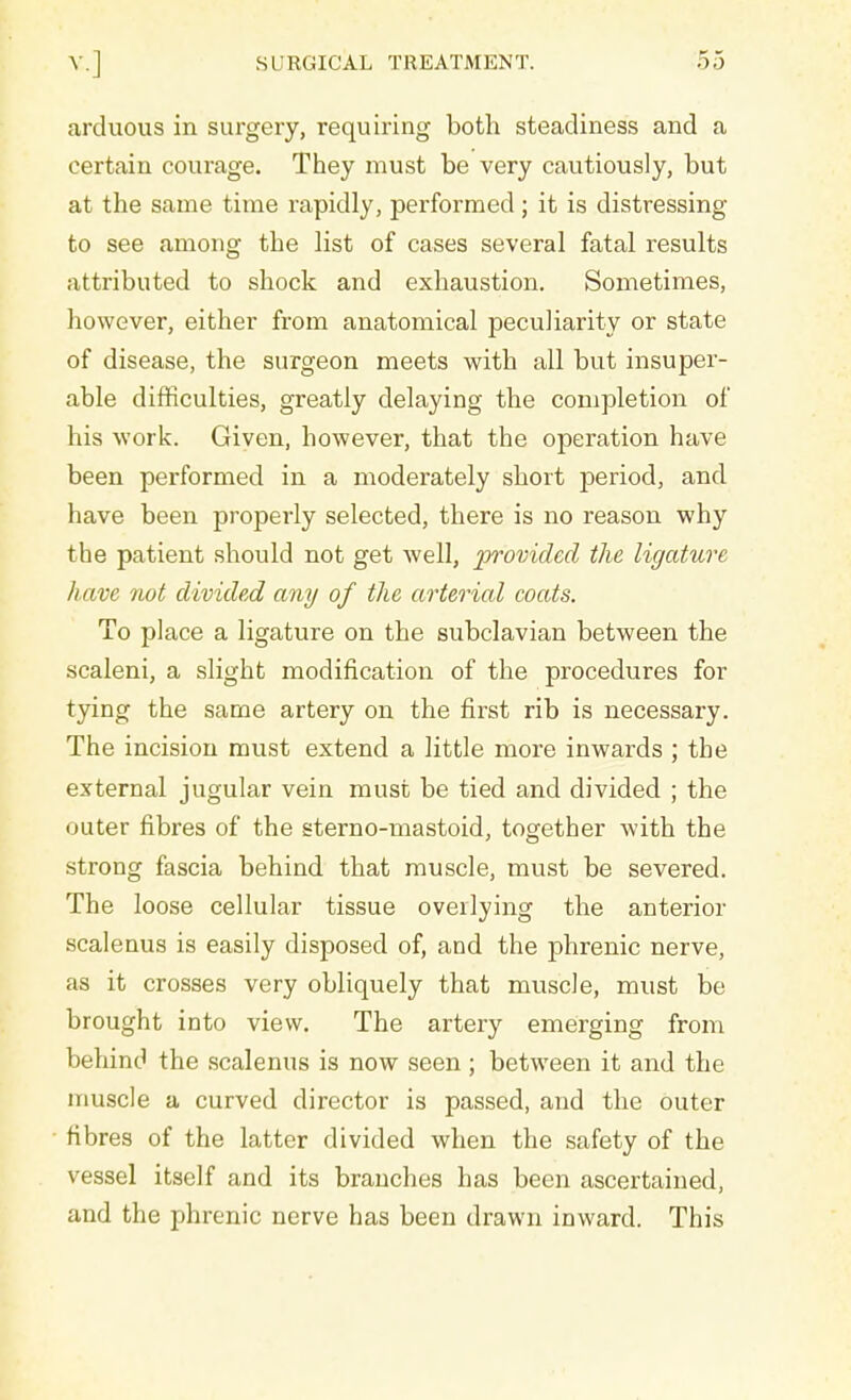 arduous in surgery, requiring both steadiness and a certain courage. They must be very cautiously, but at the same time rapidly, performed; it is distressing to see among the list of cases several fatal results attributed to shock and exhaustion. Sometimes, however, either from anatomical peculiarity or state of disease, the surgeon meets with all but insuper- able difficulties, greatly delaying the completion of his work. Given, however, that the operation have been performed in a moderately short j)eriod, anci have been properly selected, there is no reason why the patient should not get well, provided the ligature have not divided any of the arterial coats. To place a ligature on the subclavian between the scaleni, a slight modification of the procedures for tying the same artery on the first rib is necessary. The incision must extend a little more inwards ; the external jugular vein must be tied and divided ; the outer fibres of the sterno-mastoid, together with the strong fascia behind that muscle, must be severed. The loose cellular tissue overlying the anterior scalenus is easily disposed of, and the phrenic nerve, as it crosses very obliquely that muscle, must be brought into view. The artery emerging from behind the scalenus is now seen ; between it and the muscle a curved director is passed, and the outer fibres of the latter divided when the safety of the vessel itself and its branches has been ascertained, and the phrenic nerve has been drawn inward. This