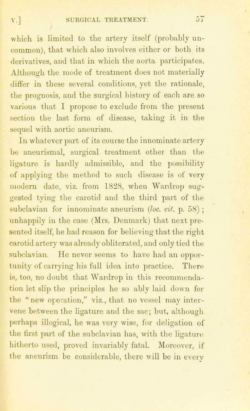 which is limited to the artery itself (probably un- common), that which also involves either or both its derivatives, and that in which the aorta participates. Although the mode of treatment does not materially differ in these several conditions, yet the rationale, the prognosis, and the surgical history of each are so various that I propose to exclude from the present section the last form of disease, taking it in the sequel with aortic aneurism. In whatever part of its course the innominate artery be aneurismal, surgical treatment other than the ligature is hardly admissible, and the possibility of applying the method to such disease is of very modern date, viz. from 1828, when Wardrop sug- gested tying the carotid and the third part of the subclavian for innominate aneurism (loc. cit. p. 58) ; unhappily in the case (Mrs. Denmark) that next pre- sented itself, he had reason for believing that the right carotid artery was already obliterated, and only tied the subclavian. He never seems to have had an oppor- tunity of carrying his full idea into practice. There is, too, no doubt that Wardrop in this recommenda- tion let slip the principles he so ably laid down for the new operation, viz., that no vessel may inter- vene between the ligature and the sac; but, although perhaps illogical, he was very wise, for deligation of the first part of the subclavian has, with the ligature hitherto used, proved invariably fatal. Moreover, if the aneurism be considerable, there will be in every