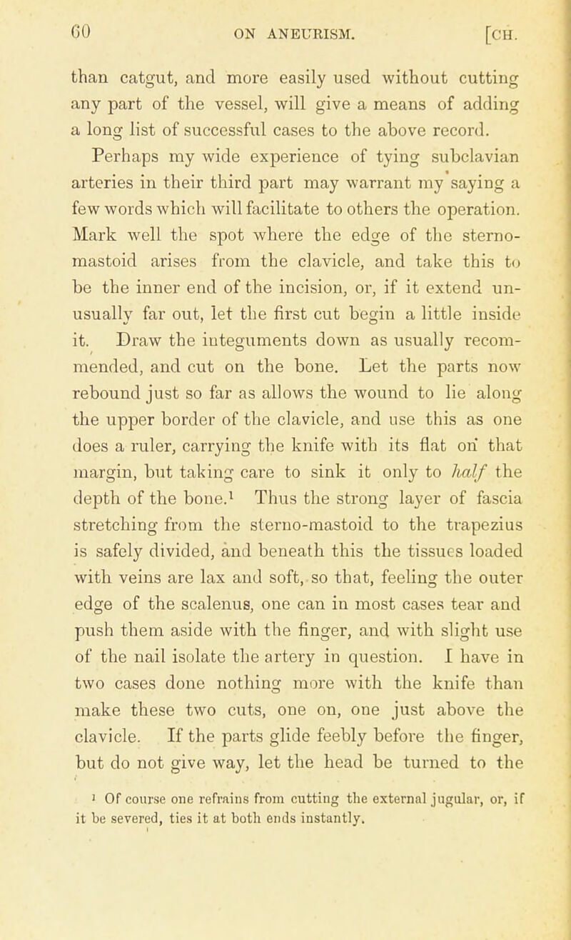 than catgut, and more easily used without cutting any part of the vessel, will give a means of adding a long list of successful cases to the above record. Perhaps my wide experience of tying subclavian arteries in their third part may warrant my saying a few words which will facilitate to others the operation. Mark well the spot where the edge of the sterno- mastoid arises from the clavicle, and take this to be the inner end of the incision, or, if it extend un- usually far out, let the first cut begin a little inside it. Draw the integuments down as usually recom- mended, and cut on the bone. Let the parts now rebound just so far as allows the wound to lie along the upper border of the clavicle, and use this as one does a ruler, carrying the knife with its flat on that margin, but taking care to sink it only to half the depth of the bone.1 Thus the strong layer of fascia stretching from the sterno-mastoid to the trapezius is safely divided, and beneath this the tissues loaded with veins are lax and soft, so that, feeling the outer edge of the scalenus, one can in most cases tear and push them aside with the finger, and with slight use of the nail isolate the artery in question. I have in two cases done nothing more with the knife than make these two cuts, one on, one just above the clavicle. If the parts glide feebly before the finger, but do not give way, let the head be turned to the ' Of course one refrains from cutting the external jugular, or, if it be severed, ties it at both ends instantly.