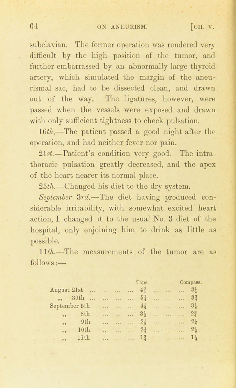 subclavian. The former operation was rendered very difficult by the high position of the tumor, and further embarrassed by an abnormally large thyroid artery, which simulated the margin of the aneu- rism al sac, had to be dissected clean, and drawn out of the way. The ligatures, liowever, were passed when the vessels were exposed and drawn with only sufficient tightness to check pulsation. 16th.—The patient passed a good night after the operation, and had neither fever nor pain. 21st.—Patient's condition very good. The intra- thoracic pulsation greatly decreased, and the apex of the heart nearer its normal place. 25th.—Changed his diet to the dry system. September 3rd.—The diet having produced con- siderable irritability, with somewhat excited heart action, I changed it to the usual No. 3 diet of the hospital, only enjoining him to drink as little as possible. 11th.—The measurements of the tumor are as follows:— Tape. CompB9s. August 21st 4| ... 3i „ 30th 5i - 3f September 5th H - H „ 8th .. ..v 3£ ... 2| ,, 9th 2J ... n 10th 2* ... n. „ 11th . ... .. ..: If ... 14