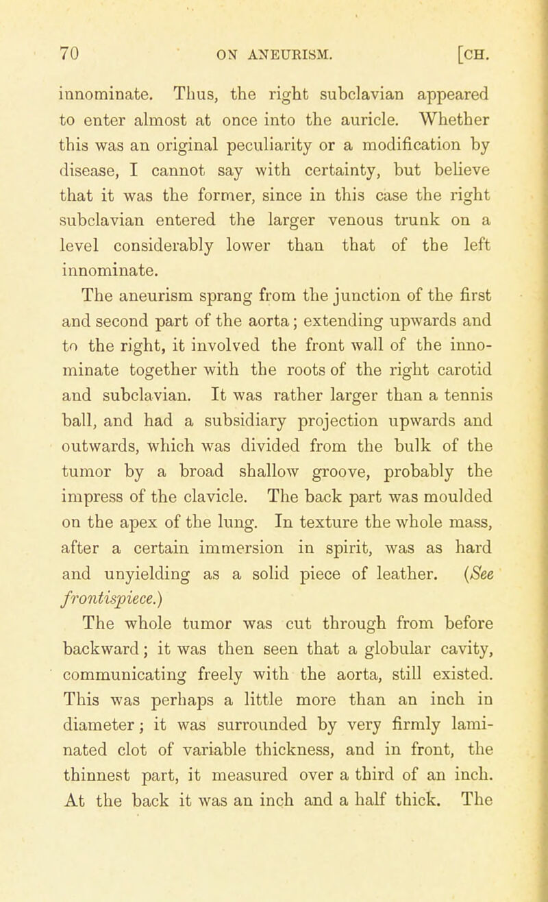 innominate. Thus, the right subclavian appeared to enter almost at once into the auricle. Whether this was an original peculiarity or a modification by disease, I cannot say with certainty, but believe that it was the former, since in this case the right subclavian entered the larger venous trunk on a level considerably lower than that of the left innominate. The aneurism sprang from the junction of the first and second part of the aorta; extending upwards and to the right, it involved the front wall of the inno- minate together with the roots of the right carotid and subclavian. It was rather larger than a tennis ball, and had a subsidiary projection upwards and outwards, which was divided from the bulk of the tumor by a broad shallow groove, probably the impress of the clavicle. The back part was moulded on the apex of the lung. In texture the whole mass, after a certain immersion in spirit, was as hard and unyielding as a solid piece of leather. (See frontispiece.) The whole tumor was cut through from before backward; it was then seen that a globular cavity, communicating freely with the aorta, still existed. This was perhaps a little more than an inch in diameter; it was surrounded by very firmly lami- nated clot of variable thickness, and in front, the thinnest part, it measured over a third of an inch. At the back it was an inch and a half thick. The