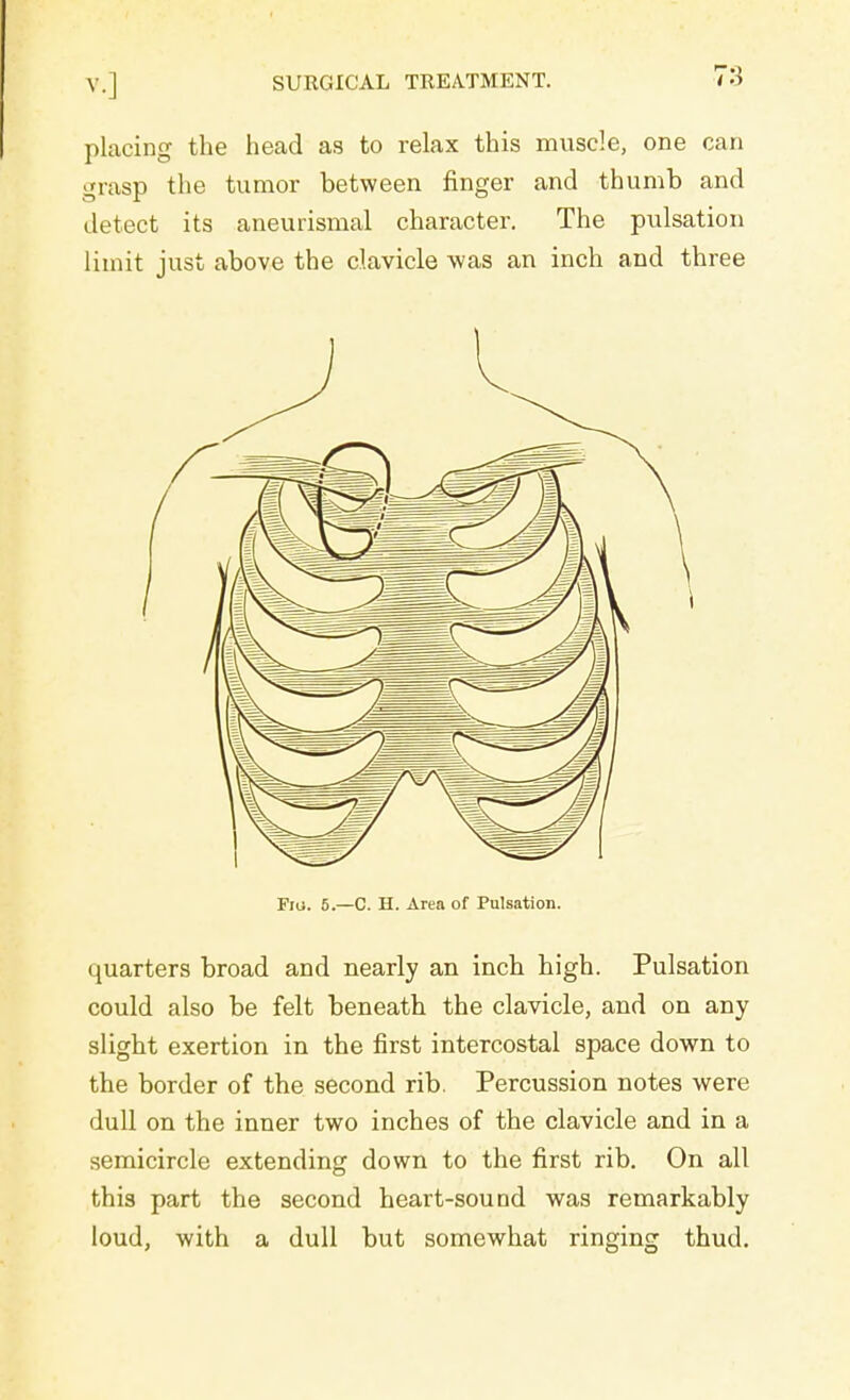 placing the head as to relax this muscle, one can grasp the tumor between finger and thumb and detect its aneurismal character. The pulsation limit just above the clavicle was an inch and three Fiu. 5.—C. H. Area of Pulsation. quarters broad and nearly an inch high. Pulsation could also be felt beneath the clavicle, and on any slight exertion in the first intercostal space down to the border of the second rib. Percussion notes were dull on the inner two inches of the clavicle and in a semicircle extending down to the first rib. On all this part the second heart-sound was remarkably loud, with a dull but somewhat ringing thud.