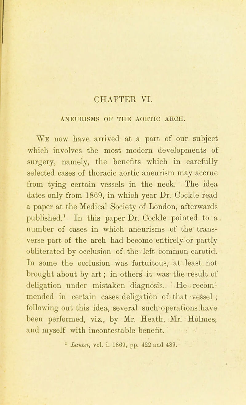 ANEURISMS OF THE AORTIC ARCH. We now have arrived at a part of our subject which involves the most modern developments of surgery, namely, the benefits which in carefully selected cases of thoracic aortic aneurism may accrue from tying certain vessels in the neck. The idea dates only from 1869, in which year Dr. Cockle read a paper at the Medical Society of London, afterwards published.1 In this paper Dr. Cockle pointed to a number of cases in which aneurisms of the' trans- verse part of the arch had become entirely or partly obliterated by occlusion of the left common carotid. In some the occlusion was fortuitous, at least not brought about by art; in others it was the result of deligation under mistaken diagnosis. He recom- mended in certain cases deligation of that vessel ; following out this idea, several such operations have been performed, viz., by Mr. Heath, Mr. Holmes, and myself with incontestable benefit. 1 Lancet, vol. i. 1869, pp. 422 and 489.