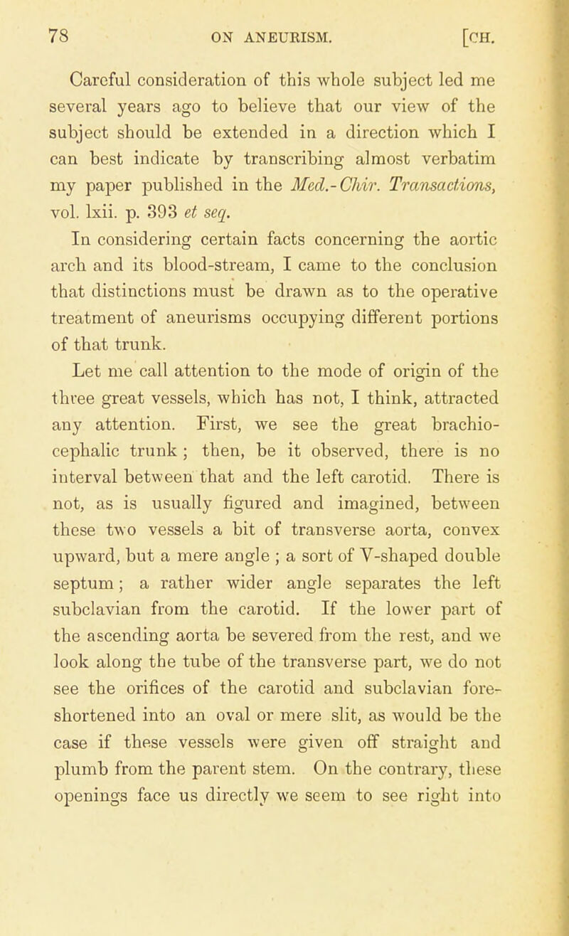 Careful consideration of this whole subject led me several years ago to believe that our view of the subject should be extended in a direction which I can best indicate by transcribing almost verbatim my paper published in the Mecl.-Chir. Transactions, vol. lxii. p. 393 et sea. In considering certain facts concerning the aortic arch and its blood-stream, I came to the conclusion that distinctions must be drawn as to the operative treatment of aneurisms occupying different portions of that trunk. Let me call attention to the mode of origin of the three great vessels, which has not, I think, attracted any attention. First, we see the great brachio- cephalic trunk ; then, be it observed, there is no interval between that and the left carotid. There is not, as is usually figured and imagined, between these two vessels a bit of transverse aorta, convex upward, but a mere angle ; a sort of V-shaped double septum; a rather wider angle separates the left subclavian from the carotid. If the lower part of the ascending aorta be severed from the rest, and we look along the tube of the transverse part, we do not see the orifices of the carotid and subclavian fore- shortened into an oval or mere slit, as would be the case if these vessels were given off straight and plumb from the parent stem. On the contrary, these openings face us directly we seem to see right into