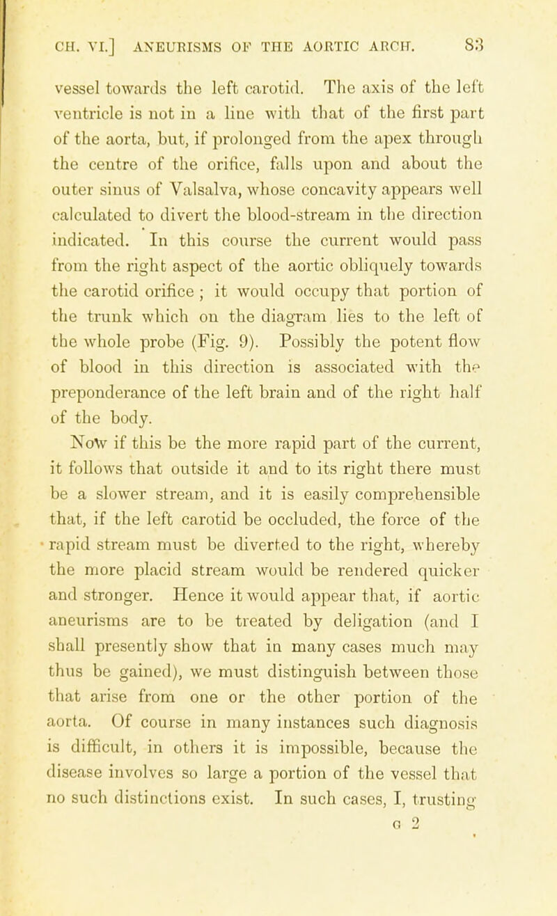 vessel towards the left carotid. The axis of the left ventricle is not in a line with that of the first part of the aorta, but, if prolonged from the apex through the centre of the orifice, falls upon and about the outer sinus of Valsalva, whose concavity appears well calculated to divert the blood-stream in the direction indicated. In this course the current would pass from the right aspect of the aortic obliquely towards the carotid orifice ; it would occupy that portion of the trunk which on the diagram lies to the left of the whole probe (Fig. 9). Possibly the potent flow of blood in this direction is associated with the preponderance of the left brain and of the right half of the body. Now if this be the more rapid part of the current, it follows that outside it and to its right there must be a slower stream, and it is easily comprehensible that, if the left carotid be occluded, the force of the rapid stream must be diverted to the right, whereby the more placid stream would be rendered quicker and stronger. Hence it would appear that, if aortic aneurisms are to be treated by deligation (and I shall presently show that in many cases much may thus be gained), we must distinguish between those that arise from one or the other portion of the aorta. Of course in many instances such diagnosis is difficult, in others it is impossible, because the disease involves so large a portion of the vessel that no such distinctions exist. In such cases, I, trusting G 2