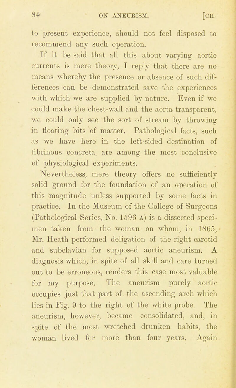 to present experience, should not feel disposed to recommend any such operation. If it be said that all this about varying aortic currents is mere theory, I reply that there are no means whereby the presence or absence of such dif- ferences can be demonstrated save the experiences with which we are supplied by nature. Even if we could make the chest-wall and the aorta transparent, we could only see the sort of stream by throwing in floating bits of matter. Pathological facts, such a? we have here in the left-sided destination of fibrinous concreta. are among the most conclusive of physiological expeiiments. Nevertheless, mere theory offers no sufficiently solid ground for the foundation of an operation of this magnitude unless supported by some facts in practice. In the Museum of the College of Surgeons (Pathological Series, No. 1596 a) is a dissected speci- men taken from the woman on whom, in 1865, Mr. Heath performed deligation of the right carotid and subclavian for supposed aortic aneurism. A diagnosis which, in spite of all skill and care turned out to be erroneous, renders this case most valuable for my purpose. The anexmsm purely aortic occupies just that part of the ascending arch which lies in Fig. 9 to the right of the white probe. The aneurism, however, became consolidated, and, in spite of the most wretched drunken habits, the woman lived for more than four years. Again