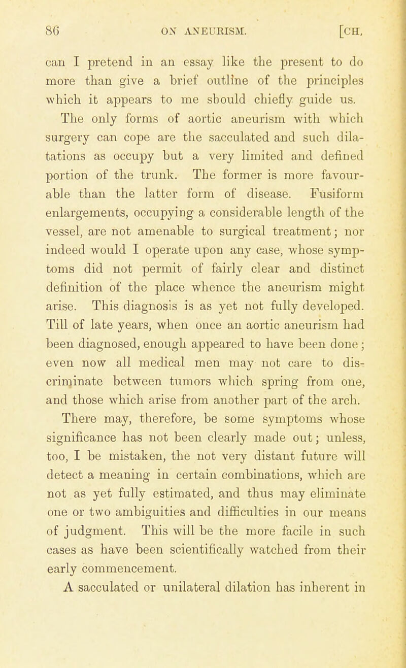 can I pretend in an essay like the present to do more than give a hrief outline of the principles which it appears to me should chiefly guide us. The only forms of aortic aneurism with which surgery can cope are the sacculated and such dila- tations as occupy but a very limited and defined portion of the trunk. The former is more favour- able than the latter form of disease. Fusiform enlargements, occupying a considerable length of the vessel, are not amenable to surgical treatment; nor indeed would I operate upon any case, whose symp- toms did not permit of fairly clear and distinct definition of the place whence the aneurism might arise. This diagnosis is as yet not fully developed. Till of late years, when once an aortic aneurism had been diagnosed, enough appeared to have been done ; even now all medical men may not care to dis- criminate between tumors which spring from one, and those which arise from another part of the arch. There may, therefore, be some symptoms whose significance has not been clearly made out; unless, too, I be mistaken, the not very distant future will detect a meaning in certain combinations, which are not as yet fully estimated, and thus may eliminate one or two ambiguities and difficulties in our means of judgment. This will be the more facile in such cases as have been scientifically watched from their early commencement. A sacculated or unilateral dilation has inherent in