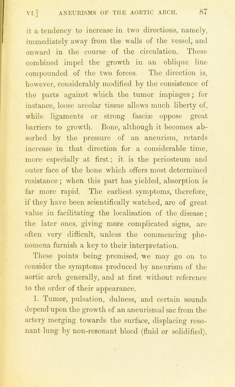 it a tendency to increase in two directions, namely, immediately away from the walls of the vessel, and onward in the course of the circulation. These combined impel the growth in an oblique line compounded of the two forces. The direction is, however, considerably modified by the consistence of the parts against which the tumor impinges; for instance, loose areolar tissue allows much liberty of, while ligaments or strong fasciae oppose great barriers to growth. Bone, although it becomes ab- sorbed by the pressure of an aneurism, retards increase in that direction for a considerable time, more especially at first; it is the periosteum and outer face of the bone which offers most determined resistance ; when this part has yielded, absorption is far more rapid. The earliest symptoms, therefore, if they have been scientifically watched, are of great value in facilitating the localisation of the disease; the later ones, giving more complicated signs, are often very difficult, unless the commencing phe- nomena furnish a key to their interpretation. These points being premised, we may go on to consider the symptoms produced by aneurism of the aortic arch generally, and at first without reference to the order of their appearance. 1. Tumor, pulsation, dulness, and certain sounds depend upon the growth of an aneurismal sac from the artery merging towards the surface, displacing reso- nant lung by non-resonant blood (fluid or solidified).