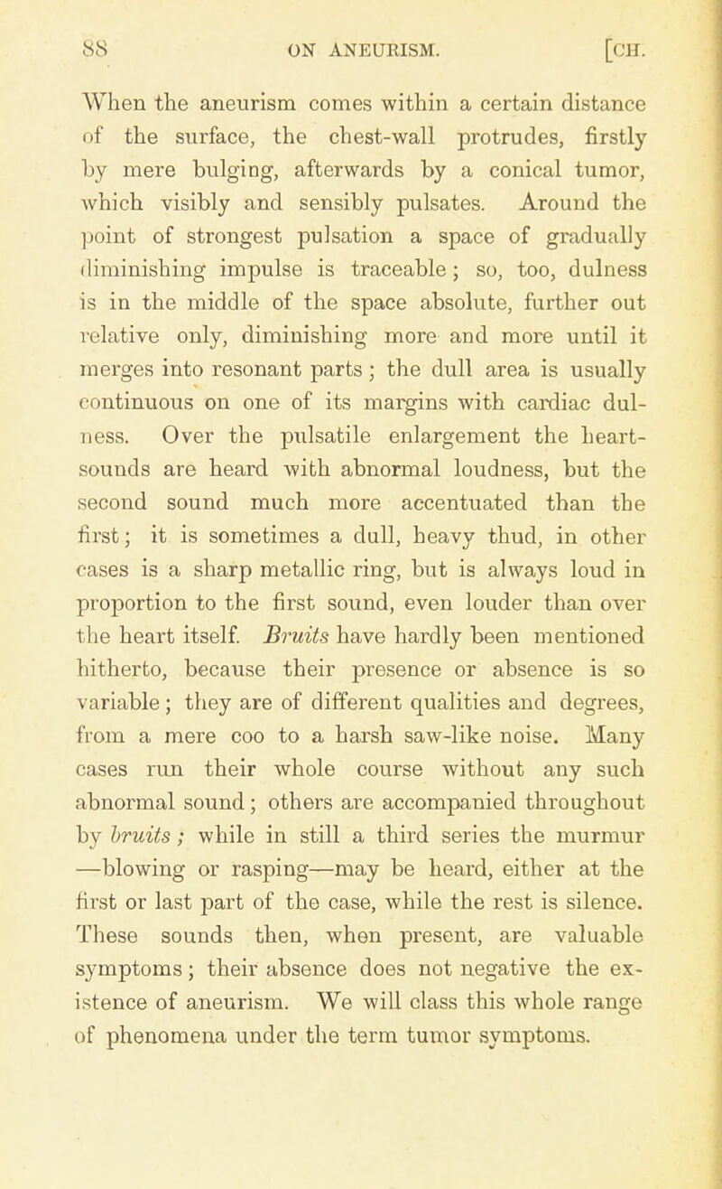 When the aneurism comes within a certain distance of the surface, the chest-wall protrudes, firstly by mere bulging, afterwards by a conical tumor, which visibly and sensibly pulsates. Around the point of strongest pulsation a space of gradually diminishing impulse is traceable; so, too, dulness is in the middle of the space absolute, further out relative only, diminishing more and more until it merges into resonant parts; the dull area is usually continuous on one of its margins with cardiac dul- ness. Over the pulsatile enlargement the heart- sounds are heard with abnormal loudness, but the second sound much more accentuated than the first; it is sometimes a dull, heavy thud, in other cases is a sharp metallic ring, but is always loud in proportion to the first sound, even louder than over the heart itself. Bruits have hardly been mentioned hitherto, because their presence or absence is so variable; they are of different qualities and degrees, from a mere coo to a harsh saw-like noise. Many cases run their whole course without any such abnormal sound ; others are accompanied throughout by bruits; while in still a third series the murmur —blowing or rasping—may be heard, either at the first or last part of the case, while the rest is silence. These sounds then, when present, are valuable symptoms; their absence does not negative the ex- istence of aneurism. We will class this whole range of phenomena under the term tumor symptoms.