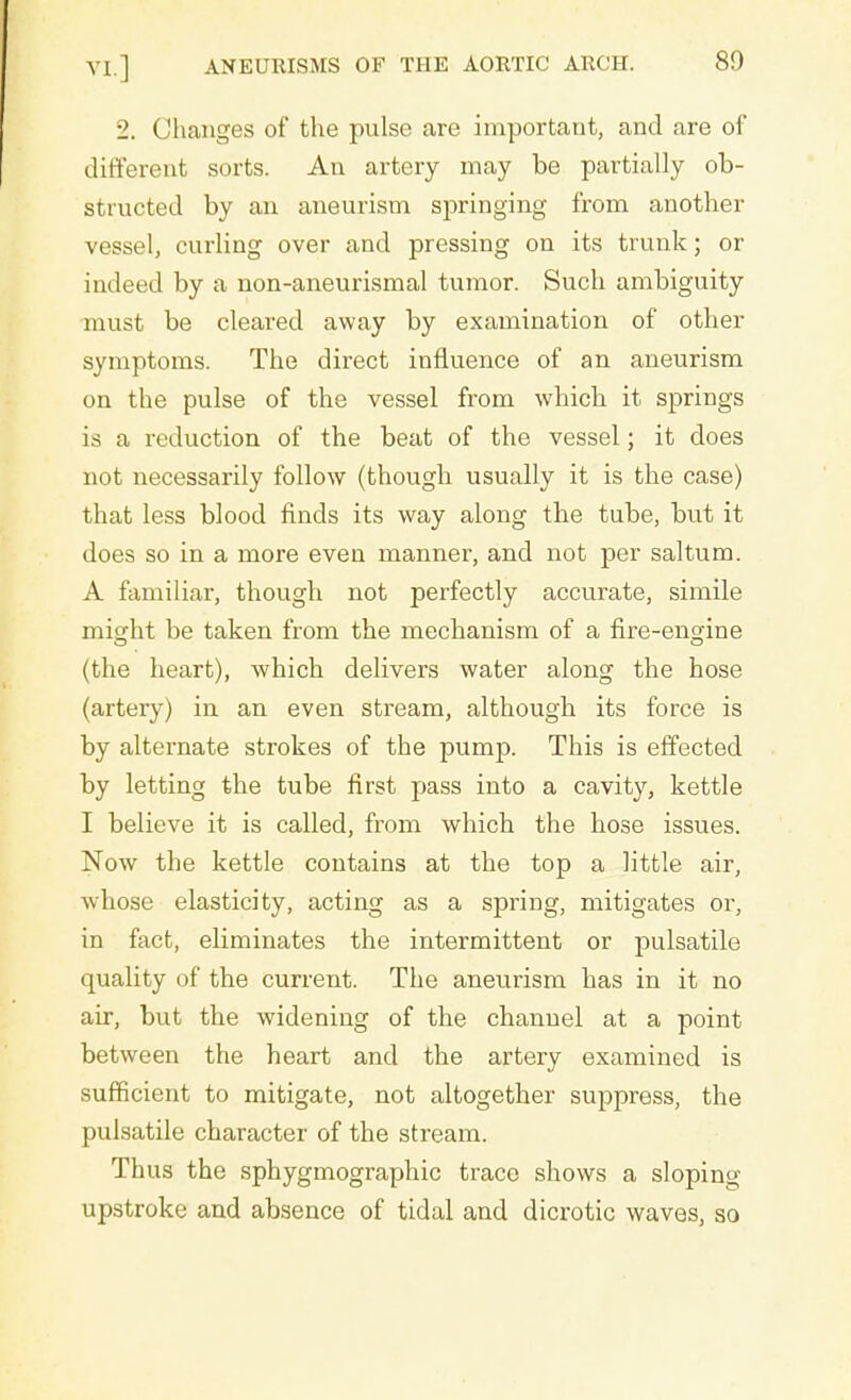 2. Changes of the pulse are important, and are of different sorts. An artery may be partially ob- structed by an aneurism springing from another vessel, curling over and pressing on its trunk; or indeed by a non-aneurismal tumor. Such ambiguity must be cleared away by examination of other symptoms. The direct influence of an aneurism on the pulse of the vessel from which it springs is a reduction of the beat of the vessel; it does not necessarily follow (though usually it is the case) that less blood finds its way along the tube, but it does so in a more even manner, and not per saltum. A familiar, though not perfectly accurate, simile misdit be taken from the mechanism of a fire-engine (the heart), which delivers water along the hose (artery) in an even stream, although its force is by alternate strokes of the pump. This is effected by letting the tube first pass into a cavity, kettle I believe it is called, from which the hose issues. Now the kettle contains at the top a little air, whose elasticity, acting as a spring, mitigates or, in fact, eliminates the intermittent or pulsatile quality of the current. The aneurism has in it no air, but the widening of the channel at a point between the heart and the artery examined is sufficient to mitigate, not altogether suppress, the pulsatile character of the stream. Thus the sphygmographic trace shows a sloping- upstroke and absence of tidal and dicrotic waves, so