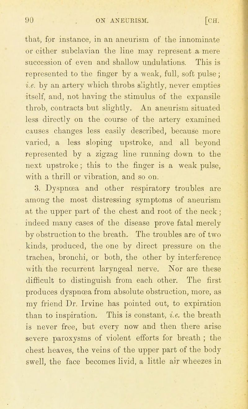 that, for instance, in an aneurism of the innominate or cither subclavian the line may represent a mere succession of even and shallow undulations. This is represented to the finger by a weak, full, soft pulse; i.e. by an artery which throbs slightly, never empties itself, and, not having the stimulus of the expansile throb, contracts but slightly. An aneurism situated less directly on the course of the artery examined causes changes less easily described, because more varied, a less sloping upstroke, and all beyond represented by a zigzag line running down to the next upstroke; this to the finger is a weak pulse, with a thrill or vibration, and so on. 3. Dyspnoea and other respiratory troubles are among the most distressing symptoms of aneurism at the upper part of the chest and root of the neck ; indeed many cases of the disease prove fatal merely by obstruction to the breath. The troubles are of two kinds, produced, the one by direct pressure on the trachea, bronchi, or both, the other by interference with the recurrent laryngeal nerve. Nor are these difficult to distinguish from each other. The first produces dyspnoea from absolute obstruction, more, as my friend Dr. Irvine has pointed out, to expiration than to inspiration. This is constant, i.e. the breath is never free, but every now and then there arise severe paroxysms of violent efforts for breath ; the chest heaves, the veins of the upper part of the body swell, the face becomes livid, a little air wheezes in