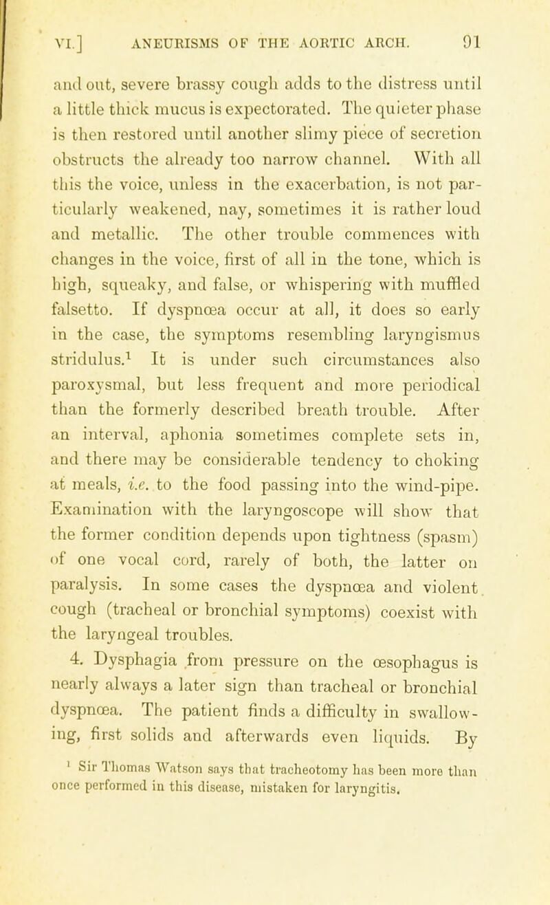and out, severe brassy cough adds to the distress until a little thick mucus is expectorated. The quieter phase is then restored until another slimy piece of secretion obstructs the already too narrow channel. With all this the voice, unless in the exacerbation, is not par- ticularly weakened, nay, sometimes it is rather loud and metallic. The other trouble commences with changes in the voice, first of all in the tone, which is high, squeaky, and false, or whispering with muffled falsetto. If dyspnoea occur at all, it does so early in the case, the symptoms resembling laryngismus stridulus.1 It is under such circumstances also paroxysmal, but less frequent and more periodical than the formerly described breath trouble. After an interval, aphonia sometimes complete sets in, and there may be considerable tendency to choking at meals, i.e. to the food passing into the wind-pipe. Examination with the laryngoscope will show that the former condition depends upon tightness (spasm) of one vocal cord, rarely of both, the latter on paralysis. In some cases the dyspnoea and violent, cough (tracheal or bronchial symptoms) coexist with the laryngeal troubles. 4. Dysphagia from pressure on the oesophagus is nearly always a later sign than tracheal or bronchial dyspnoea. The patient finds a difficulty in swallow- ing, first solids and afterwards even liquids. By 1 Sir Thomas Watson says that tracheotomy has been more than once performed in this disease, mistaken for laryngitis.