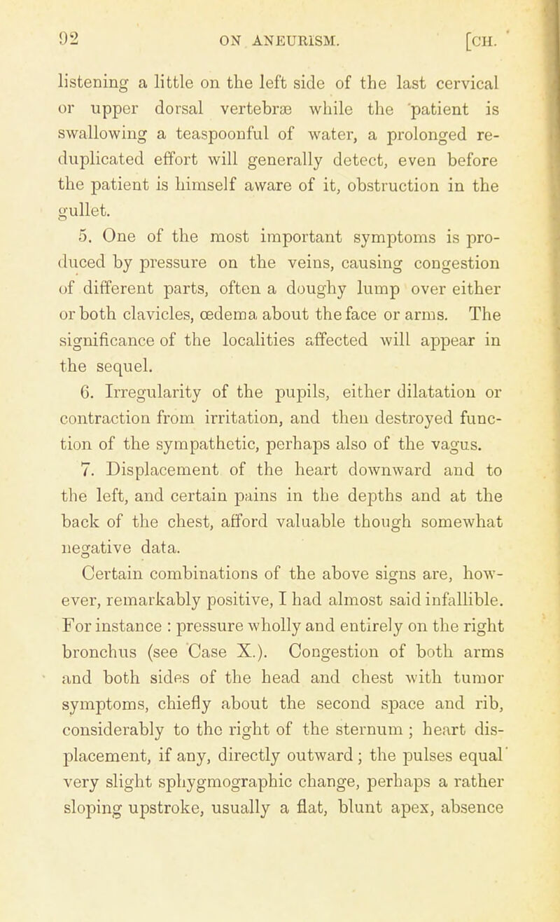 listening a little on the left side of the last cervical or upper dorsal vertebrae while the patient is swallowing a teaspoonful of water, a prolonged re- duplicated effort will generally detect, even before the patient is himself aware of it, obstruction in the imllet. 5. One of the most important symptoms is pro- duced by pressure on the veins, causing congestion of different parts, often a doughy lump over either or both clavicles, oedema about the face or arms. The significance of the localities affected will appear in the sequel. 6. Irregularity of the pupils, either dilatation or contraction from irritation, and then destroyed func- tion of the sympathetic, perhaps also of the vagus. 7. Displacement of the heart downward and to the left, and certain pains in the depths and at the back of the chest, afford valuable though somewhat negative data. Certain combinations of the above signs are, how- ever, remarkably positive, I had almost said infallible. For instance : pressure wholly and entirely on the right bronchus (see Case X.). Congestion of both arms and both sides of the head and chest with tumor symptoms, chiefly about the second space and rib, considerably to the right of the sternum ; heart dis- placement, if any, directly outward; the pulses equal' very slight sphygmographic change, perhaps a rather sloping upstroke, usually a flat, blunt apex, absence