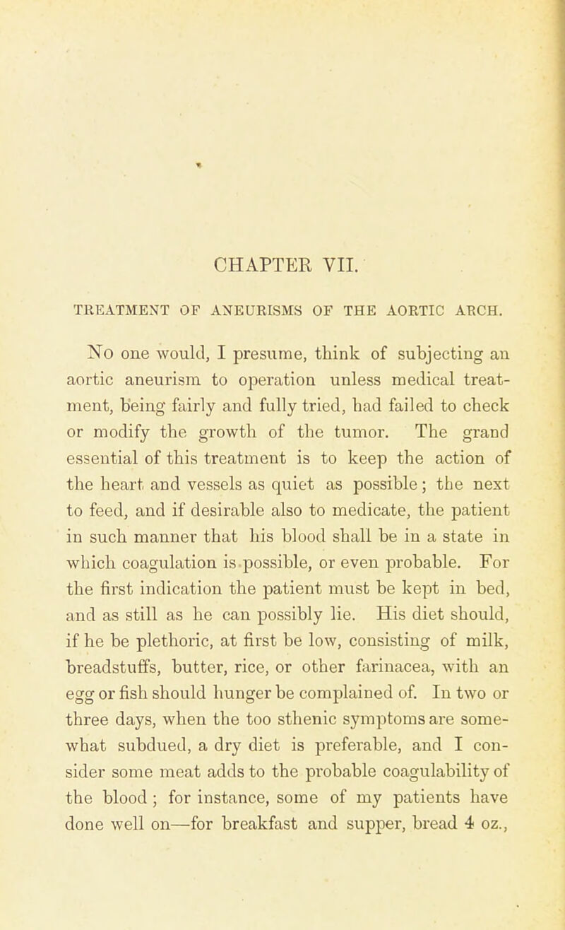 TREATMENT OF ANEURISMS OF THE AORTIC ARCH. No one would, I presume, think of subjecting an aortic aneurism to operation unless medical treat- ment, being fairly and fully tried, had failed to check or modify the growth of the tumor. The grand essential of this treatment is to keep the action of the heart and vessels as quiet as possible; the next to feed, and if desirable also to medicate, the patient in such manner that his blood shall be in a state in which coagulation is possible, or even probable. For the first indication the patient must be kept in bed, and as still as he can possibly lie. His diet should, if he be plethoric, at first be low, consisting of milk, breadstuffs, butter, rice, or other farinacea, with an egg or fish should hunger be complained of. In two or three days, when the too sthenic symptoms are some- what subdued, a dry diet is preferable, and I con- sider some meat adds to the probable coagulability of the blood ; for instance, some of my patients have done well on—for breakfast and supper, bread 4 oz.,
