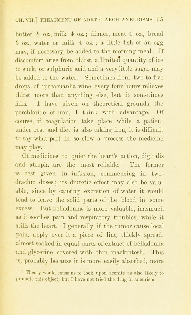 butter } oz., milk 4 oz.; dinner, meat 4 oz., bread 3 oz., water or milk 4 oz.; a little fish or an egg may, if necessary, be added to the morning meal. If discomfort arise from thirst, a limited* quantity of ice to suck, or sulphuric acid and a very little sugar may be added to the water. Sometimes from two to five drops of ipecacuanha wine every four hours relieves thirst more than anvthing else, but it sometimes fails. I have given on theoretical grounds the perchloride of iron, I think with advantage. Of course, if coagulation take place while a patient under rest and diet is also taking iron, it is difficult to say what part in so slow a process the medicine may play. Of medicines to quiet the heart's action, digitalis and atropia are the most reliable.1 The former is best given in infusion, commencing in two- drachm doses; its diuretic effect may also be valu- able, since by causing excretion of water it would tend to leave the solid parts of the blood in some excess. But belladonna is more valuable, inasmuch as it soothes pain and respiratory troubles, while it stills the heart. I generally, if the tumor cause local pain, apply over it a piece of lint, thickly spread, almost soaked in equal parts of extract of belladonna and glycerine, covered with thin mackintosh. This is, probably because it is more easily absorbed, more 1 Theory would cause us to look upon aconite as also likely to promote this object, but I have not tried the drug in aneurism.