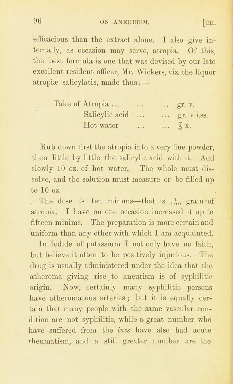 efficacious than the extract alone. I also give in- ternally, as occasion may serve, atropia. Of this, the best formula is one that was devised by our late excellent resident officer, Mr. Wickers, viz. the liquor atropise salicylatis, made thus :— Take of Atropia ... Salicylic acid Hot water Rub down first the atropia into a very fine powder, then little by little the salicylic acid with it. Add slowly 10 oz. of hot water. The whole must dis- solve, and the solution must measure or be filled up to 10 oz. . The dose is ten minims—that is y^- grain of atropia. I have on one occasion increased it up to fifteen minims. The preparation is more certain and uniform than any other with which I am acquainted. In Iodide of potassium I not only have no faith, but believe it often to be positively injurious. The drug is usually administered under the idea that the atheroma giving rise to aneurism is of syphilitic origin. Now, certainly many syphilitic persons have atheromatous arteries; but it is equally cer- tain that many people with the same vascular con- dition are not syphilitic, while a great number who have suffered from the hoes have also had acute rheumatism, and a still greater number are the gr. v. gr. vii.ss. x.